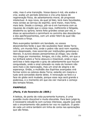 156
vida; mas é uma transição. Vossa época é má; ela acaba e
cria; acaba um período doloroso e cria uma época de
regeneração física, de adiantamento moral, de progresso
intelectual. A raça nova, da qual já falei, terá mais faculdades,
mais cordas ao serviço do espírito; será maior, mais forte,
mais bela. Desde o começo, pôr-se-á em harmonia com as
riquezas da criação que a vossa raça, indiferente e fatigada,
desdenha ou ignora; tereis feito grandes coisas por ela, e
disso se aproveitará e caminhará no caminho das descobertas
e dos aperfeiçoamentos, com um ardor febril do qual não
conheceis a força.
Mais avançados também em bondade, os vossos
descendentes farão o que não soubestes fazer desta Terra
infeliz, um mundo feliz, onde o pobre não será nem repelido,
nem desprezado, mas socorrido por instituições generosas e
liberais. A aurora desses pensamentos já chega; seu clarão
nos chega por momentos. Amigos, eis o dia, enfim, em que a
luz brilhará sobre a Terra obscura e miserável, onde a raça
será boa e bela segundo o grau de adiantamento que houver
conquistado, onde o sinal colocado no rosto do homem não
será mais o da reprovação, mas um sinal de alegria e de
esperança. Então, a multidão dos Espíritos avançados virá
formar entre os colonos desta Terra; estarão em maioria e
tudo será concedido diante deles. A renovação se fará e a
face do globo será mudada, porque essa raça será grande e
poderosa, e o momento em que ela vier marcará o começo
dos tempos felizes.
PAMPHILE.
(Paris, 4 de fevereiro de 1869.)
A beleza, do ponto de vista puramente humano, é uma
questão muito discutível e muito discutida. Para bem julgá-la,
é necessário estudá-la com curioso interesse, aquele que está
sob o encantamento não poderia ter voz no capítulo. O gosto
de cada um entra também em linha de conta nas apreciações
que são feitas.
 