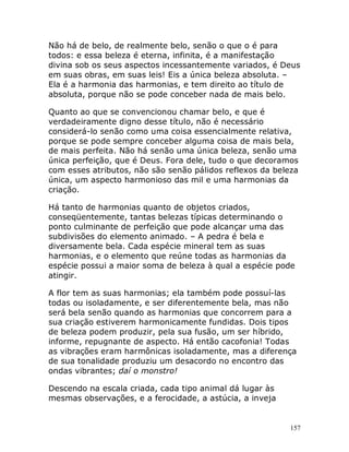 157
Não há de belo, de realmente belo, senão o que o é para
todos: e essa beleza é eterna, infinita, é a manifestação
divina sob os seus aspectos incessantemente variados, é Deus
em suas obras, em suas leis! Eis a única beleza absoluta. –
Ela é a harmonia das harmonias, e tem direito ao título de
absoluta, porque não se pode conceber nada de mais belo.
Quanto ao que se convencionou chamar belo, e que é
verdadeiramente digno desse título, não é necessário
considerá-lo senão como uma coisa essencialmente relativa,
porque se pode sempre conceber alguma coisa de mais bela,
de mais perfeita. Não há senão uma única beleza, senão uma
única perfeição, que é Deus. Fora dele, tudo o que decoramos
com esses atributos, não são senão pálidos reflexos da beleza
única, um aspecto harmonioso das mil e uma harmonias da
criação.
Há tanto de harmonias quanto de objetos criados,
conseqüentemente, tantas belezas típicas determinando o
ponto culminante de perfeição que pode alcançar uma das
subdivisões do elemento animado. – A pedra é bela e
diversamente bela. Cada espécie mineral tem as suas
harmonias, e o elemento que reúne todas as harmonias da
espécie possui a maior soma de beleza à qual a espécie pode
atingir.
A flor tem as suas harmonias; ela também pode possuí-las
todas ou isoladamente, e ser diferentemente bela, mas não
será bela senão quando as harmonias que concorrem para a
sua criação estiverem harmonicamente fundidas. Dois tipos
de beleza podem produzir, pela sua fusão, um ser híbrido,
informe, repugnante de aspecto. Há então cacofonia! Todas
as vibrações eram harmônicas isoladamente, mas a diferença
de sua tonalidade produziu um desacordo no encontro das
ondas vibrantes; daí o monstro!
Descendo na escala criada, cada tipo animal dá lugar às
mesmas observações, e a ferocidade, a astúcia, a inveja
 
