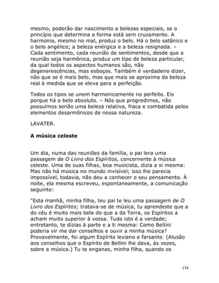 158
mesmo, poderão dar nascimento a belezas especiais, se o
princípio que determina a forma está sem cruzamento. A
harmonia, mesmo no mal, produz o belo. Há o belo satânico e
o belo angélico; a beleza enérgica e a beleza resignada. –
Cada sentimento, cada reunião de sentimentos, desde que a
reunião seja harmônica, produz um tipo de beleza particular,
da qual todos os aspectos humanos são, não
degenerescências, mas esboços. Também é verdadeiro dizer,
não que se é mais belo, mas que mais se aproxima da beleza
real à medida que se eleva para a perfeição.
Todos os tipos se unem harmonicamente no perfeito. Eis
porque há o belo absoluto. – Nós que progredimos, não
possuímos senão uma beleza relativa, fraca e combatida pelos
elementos desarmônicos de nossa natureza.
LAVATER.
A música celeste
Um dia, numa das reuniões da família, o pai lera uma
passagem de O Livro dos Espíritos, concernente à música
celeste. Uma de suas filhas, boa musicista, dizia a si mesma:
Mas não há música no mundo invisível; isso lhe parecia
impossível, todavia, não deu a conhecer o seu pensamento. À
noite, ela mesma escreveu, espontaneamente, a comunicação
seguinte:
"Esta manhã, minha filha, teu pai te leu uma passagem de O
Livro dos Espíritos; tratava-se de música, tu aprendeste que a
do céu é muito mais bela do que a da Terra, os Espíritos a
acham muito superior à vossa. Tudo isto é a verdade;
entretanto, te dizias à parte e a ti mesma: Como Bellini
poderia vir me dar conselhos e ouvir a minha música?
Provavelmente, foi algum Espírito leviano e farsante. (Alusão
aos conselhos que o Espírito de Bellini lhe dava, às vezes,
sobre a música.) Tu te enganas, minha filha, quando os
 