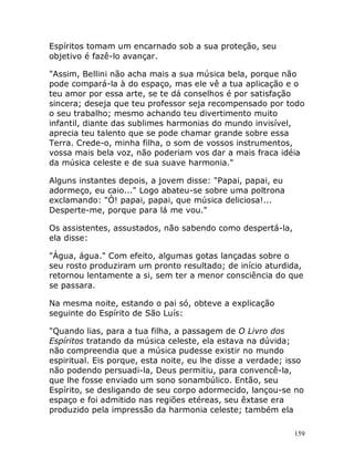 159
Espíritos tomam um encarnado sob a sua proteção, seu
objetivo é fazê-lo avançar.
"Assim, Bellini não acha mais a sua música bela, porque não
pode compará-la à do espaço, mas ele vê a tua aplicação e o
teu amor por essa arte, se te dá conselhos é por satisfação
sincera; deseja que teu professor seja recompensado por todo
o seu trabalho; mesmo achando teu divertimento muito
infantil, diante das sublimes harmonias do mundo invisível,
aprecia teu talento que se pode chamar grande sobre essa
Terra. Crede-o, minha filha, o som de vossos instrumentos,
vossa mais bela voz, não poderiam vos dar a mais fraca idéia
da música celeste e de sua suave harmonia."
Alguns instantes depois, a jovem disse: "Papai, papai, eu
adormeço, eu caio..." Logo abateu-se sobre uma poltrona
exclamando: "Ó! papai, papai, que música deliciosa!...
Desperte-me, porque para lá me vou."
Os assistentes, assustados, não sabendo como despertá-la,
ela disse:
"Água, água." Com efeito, algumas gotas lançadas sobre o
seu rosto produziram um pronto resultado; de início aturdida,
retornou lentamente a si, sem ter a menor consciência do que
se passara.
Na mesma noite, estando o pai só, obteve a explicação
seguinte do Espírito de São Luís:
"Quando lias, para a tua filha, a passagem de O Livro dos
Espíritos tratando da música celeste, ela estava na dúvida;
não compreendia que a música pudesse existir no mundo
espiritual. Eis porque, esta noite, eu lhe disse a verdade; isso
não podendo persuadi-la, Deus permitiu, para convencê-la,
que lhe fosse enviado um sono sonambúlico. Então, seu
Espírito, se desligando de seu corpo adormecido, lançou-se no
espaço e foi admitido nas regiões etéreas, seu êxtase era
produzido pela impressão da harmonia celeste; também ela
 
