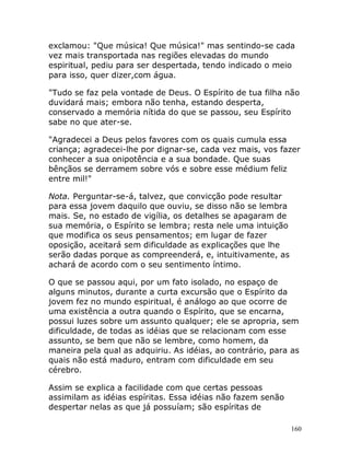 160
exclamou: "Que música! Que música!" mas sentindo-se cada
vez mais transportada nas regiões elevadas do mundo
espiritual, pediu para ser despertada, tendo indicado o meio
para isso, quer dizer,com água.
"Tudo se faz pela vontade de Deus. O Espírito de tua filha não
duvidará mais; embora não tenha, estando desperta,
conservado a memória nítida do que se passou, seu Espírito
sabe no que ater-se.
"Agradecei a Deus pelos favores com os quais cumula essa
criança; agradecei-lhe por dignar-se, cada vez mais, vos fazer
conhecer a sua onipotência e a sua bondade. Que suas
bênçãos se derramem sobre vós e sobre esse médium feliz
entre mil!"
Nota. Perguntar-se-á, talvez, que convicção pode resultar
para essa jovem daquilo que ouviu, se disso não se lembra
mais. Se, no estado de vigília, os detalhes se apagaram de
sua memória, o Espírito se lembra; resta nele uma intuição
que modifica os seus pensamentos; em lugar de fazer
oposição, aceitará sem dificuldade as explicações que lhe
serão dadas porque as compreenderá, e, intuitivamente, as
achará de acordo com o seu sentimento íntimo.
O que se passou aqui, por um fato isolado, no espaço de
alguns minutos, durante a curta excursão que o Espírito da
jovem fez no mundo espiritual, é análogo ao que ocorre de
uma existência a outra quando o Espírito, que se encarna,
possui luzes sobre um assunto qualquer; ele se apropria, sem
dificuldade, de todas as idéias que se relacionam com esse
assunto, se bem que não se lembre, como homem, da
maneira pela qual as adquiriu. As idéias, ao contrário, para as
quais não está maduro, entram com dificuldade em seu
cérebro.
Assim se explica a facilidade com que certas pessoas
assimilam as idéias espíritas. Essa idéias não fazem senão
despertar nelas as que já possuíam; são espíritas de
 