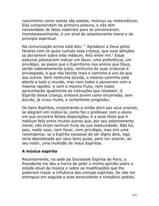 161
nascimento como outras são poetas, músicos ou matemáticos.
Elas compreendem da primeira palavra, e não têm
necessidade de fatos materiais para se convencerem.
Incontestavelmente, é um sinal de adiantamento moral e do
princípio espiritual.
Na comunicação acima está dito: " Agradecei a Deus pelos
favores com os quais cumula essa criança; que suas bênçãos
se derramem sobre este médium, feliz entre mil." Estas
palavras pareceriam indicar um favor, uma preferência, um
privilégio, ao passo que o Espiritismo nos ensina que Deus,
sendo soberanamente justo, nenhuma de suas criaturas é
privilegiada, e que não facilita mais o caminho a uns do que
aos outros. Sem nenhuma dúvida, o mesmo caminho está
aberto a todo o mundo, mas nem todos o percorrem com a
mesma rapidez: e com o mesmo fruto; nem todos
aproveitarão igualmente as instruções que recebem. O
Espírito dessa criança, embora jovem como encarnada, sem
dúvida, já viveu muito, e certamente progrediu.
Os bons Espíritos, encontrando-a então dócil aos seus ensinos,
se alegram em instruí-la, como faz o professor com o aluno
em que encontra felizes disposições; é a esse título que é
médium feliz entre muitos outros que, por seu adiantamento
moral, não tiram nenhum fruto de sua mediunidade. Não há,
pois, neste caso, nem favor, nem privilégio, mas sim uma
recompensa; se o Espírito cessasse de ser digno dela, logo
seria abandonada por seus bons guias, para ver acorrer, ao
seu redor, uma multidão de maus Espíritos.
A música espírita
Recentemente, na sede da Sociedade Espírita de Paris, o
Presidente me deu a honra de pedir a minha opinião sobre o
estado atual da música e sobre as modificações que lhe
poderiam trazer a influência das crenças espíritas. Se não me
entreguei em seguida a esse benevolente e simpático pedido,
 