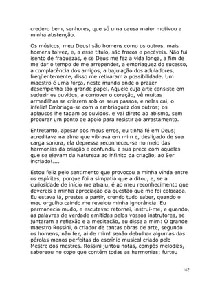 162
crede-o bem, senhores, que só uma causa maior motivou a
minha abstenção.
Os músicos, meu Deus! são homens como os outros, mais
homens talvez, e, a esse título, são fracos e pecáveis. Não fui
isento de fraquezas, e se Deus me fez a vida longa, a fim de
me dar o tempo de me arrepender, a embriaguez do sucesso,
a complacência dos amigos, a bajulação dos aduladores,
freqüentemente, disso me retiraram a possibilidade. Um
maestro é uma força, neste mundo onde o prazer
desempenha tão grande papel. Aquele cuja arte consiste em
seduzir os ouvidos, a comover o coração, vê muitas
armadilhas se criarem sob os seus passos, e nelas cai, o
infeliz! Embriaga-se com a embriaguez dos outros; os
aplausos lhe tapam os ouvidos, e vai direto ao abismo, sem
procurar um ponto de apoio para resistir ao arrastamento.
Entretanto, apesar dos meus erros, eu tinha fé em Deus;
acreditava na alma que vibrava em mim e, desligado de sua
carga sonora, ela depressa reconheceu-se no meio das
harmonias da criação e confundiu a sua prece com aquelas
que se elevam da Natureza ao infinito da criação, ao Ser
incriado!....
Estou feliz pelo sentimento que provocou a minha vinda entre
os espíritas, porque foi a simpatia que a ditou, e, se a
curiosidade de início me atraiu, é ao meu reconhecimento que
devereis a minha apreciação da questão que me foi colocada.
Eu estava lá, prestes a partir, crendo tudo saber, quando o
meu orgulho caindo me revelou minha ignorância. Eu
permanecia mudo, e escutava: retornei, instruí-me, e quando,
às palavras de verdade emitidas pelos vossos instrutores, se
juntaram a reflexão e a meditação, eu disse a mim: O grande
maestro Rossini, o criador de tantas obras de arte, segundo
os homens, não fez, ai de mim! senão debulhar algumas das
pérolas menos perfeitas do escrínio musical criado pelo
Mestre dos mestres. Rossini juntou notas, compôs melodias,
saboreou no copo que contém todas as harmonias; furtou
 