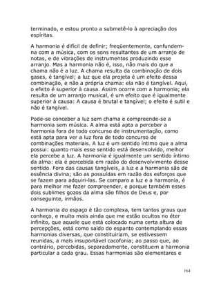 164
terminado, e estou pronto a submetê-lo à apreciação dos
espíritas.
A harmonia é difícil de definir; freqüentemente, confundem-
na com a música, com os sons resultantes de um arranjo de
notas, e de vibrações de instrumentos produzindo esse
arranjo. Mas a harmonia não é, isso, não mais do que a
chama não é a luz. A chama resulta da combinação de dois
gases, é tangível; a luz que ela projeta é um efeito dessa
combinação, e não a própria chama: ela não é tangível. Aqui,
o efeito é superior à causa. Assim ocorre com a harmonia; ela
resulta de um arranjo musical, é um efeito que é igualmente
superior à causa: A causa é brutal e tangível; o efeito é sutil e
não é tangível.
Pode-se conceber a luz sem chama e compreende-se a
harmonia sem música. A alma está apta a perceber a
harmonia fora de todo concurso de instrumentação, como
está apta para ver a luz fora de todo concurso de
combinações materiais. A luz é um sentido íntimo que a alma
possui: quanto mais esse sentido está desenvolvido, melhor
ela percebe a luz. A harmonia é igualmente um sentido íntimo
da alma: ela é percebida em razão do desenvolvimento desse
sentido. Fora das causas tangíveis, a luz e a harmonia são de
essência divina; são as possuídas em razão dos esforços que
se fazem para adquiri-las. Se comparo a luz e a harmonia, é
para melhor me fazer compreender, e porque também esses
dois sublimes gozos da alma são filhos de Deus e, por
conseguinte, irmãos.
A harmonia do espaço é tão complexa, tem tantos graus que
conheço, e muito mais ainda que me estão ocultos no éter
infinito, que aquele que está colocado numa certa altura de
percepções, está como saído do espanto contemplando essas
harmonias diversas, que constituiriam, se estivessem
reunidas, a mais insuportável cacofonia; ao passo que, ao
contrário, percebidas, separadamente, constituem a harmonia
particular a cada grau. Essas harmonias são elementares e
 
