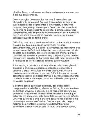166
glorifica Deus, e coloca no arrebatamento aquele mesmo que
a produz ou a concebe.
Ó comparação! Comparação! Por que é necessário ser
obrigado a te empregar! Por que é necessário se dobrar às
tuas necessidades degradantes e emprestar, à natureza
tangível, imagens grosseiras para fazer conceber a sublime
harmonia na qual o Espírito se deleita. E ainda, apesar das
comparações, não se pode fazer compreender essa abstração
que é um sentimento íntimo quando ela é causa, e uma
sensação quando se torna efeito.
O Espírito que tem o sentimento íntimo da harmonia é como o
Espírito que tem a aquisição intelectual; ele goza
constantemente, um e o outro, da propriedade inalienável que
amontoaram. O Espírito inteligente, que ensina a sua ciência
àqueles que ignoram, sente a felicidade de ensinar porque
torna felizes aqueles a quem instrui; o Espírito que faz o éter
ressoar com acordes da harmonia que está nele, experimenta
a felicidade de ver satisfeitos aqueles que o escutam.
A harmonia, a ciência e a virtude são as três concepções do
Espírito; a primeira o extasia, a segunda o esclarece, a
terceira o eleva. Possuídas em suas plenitudes, elas se
confundem e constituem a pureza. Ó Espíritos puros que as
contendes! Descei às nossas trevas e clareai a nossa marcha;
mostrai-nos o caminho que tomastes, a fim de que sigamos
as vossas pegadas!
E quando penso que esses Espíritos, dos quais posso
compreender a existência, são seres finitos, átomos, em face
do Senhor universal e eterno, minha razão fica confundida
pensando na grandeza de Deus e da felicidade infinita que
saboreia em si mesmo, pelo único fato de sua pureza infinita,
uma vez que tudo o que a criatura adquire não é senão uma
parcela que emana do Criador. Ora, se a parcela chega a
fascinar pela vontade, a cativar e a deslumbrar pela
suavidade, a resplandecer pela virtude, que deve produzir,
 