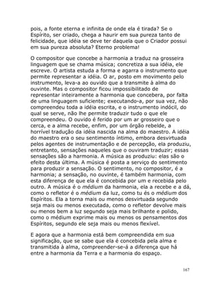 167
pois, a fonte eterna e infinita de onde ela é tirada? Se o
Espírito, ser criado, chega a haurir em sua pureza tanto de
felicidade, que idéia se deve ter daquela que o Criador possui
em sua pureza absoluta? Eterno problema!
O compositor que concebe a harmonia a traduz na grosseira
linguagem que se chama música; concretiza a sua idéia, ele
escreve. O artista estuda a forma e agarra o instrumento que
permite representar a idéia. O ar, posto em movimento pelo
instrumento, leva-a ao ouvido que a transmite à alma do
ouvinte. Mas o compositor ficou impossibilitado de
representar inteiramente a harmonia que concebera, por falta
de uma linguagem suficiente; executando-a, por sua vez, não
compreendeu toda a idéia escrita, e o instrumento indócil, do
qual se serve, não lhe permite traduzir tudo o que ele
compreendeu. O ouvido é ferido por um ar grosseiro que o
cerca, e a alma recebe, enfim, por um órgão rebelde, a
horrível tradução da idéia nascida na alma do maestro. A idéia
do maestro era o seu sentimento íntimo, embora desvirtuada
pelos agentes de instrumentação e de percepção, ela produziu,
entretanto, sensações naqueles que o ouviram traduzir; essas
sensações são a harmonia. A música as produziu: elas são o
efeito desta última. A música é posta a serviço do sentimento
para produzir a sensação. O sentimento, no compositor, é a
harmonia; a sensação, no ouvinte, é também harmonia, com
esta diferença de que ela é concebida por um e recebida pelo
outro. A música é o médium da harmonia, ela a recebe e a dá,
como o refletor é o médium da luz, como tu és o médium dos
Espíritos. Ela a torna mais ou menos desvirtuada segundo
seja mais ou menos executada, como o refletor devolve mais
ou menos bem a luz segundo seja mais brilhante e polido,
como o médium exprime mais ou menos os pensamentos dos
Espíritos, segundo ele seja mais ou menos flexível.
E agora que a harmonia está bem compreendida em sua
significação, que se sabe que ela é concebida pela alma e
transmitida à alma, compreender-se-á a diferença que há
entre a harmonia da Terra e a harmonia do espaço.
 