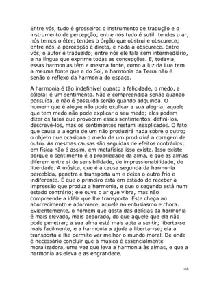 168
Entre vós, tudo é grosseiro: o instrumento de tradução e o
instrumento de percepção; entre nós tudo é sutil: tendes o ar,
nós temos o éter; tendes o órgão que obstrui e obscurece;
entre nós, a percepção é direta, e nada a obscurece. Entre
vós, o autor é traduzido; entre nós ele fala sem intermediário,
e na língua que exprime todas as concepções. E, todavia,
essas harmonias têm a mesma fonte, como a luz da Lua tem
a mesma fonte que a do Sol, a harmonia da Terra não é
senão o reflexo da harmonia do espaço.
A harmonia é tão indefinível quanto a felicidade, o medo, a
cólera: é um sentimento. Não é compreendida senão quando
possuída, e não é possuída senão quando adquirida. O
homem que é alegre não pode explicar a sua alegria; aquele
que tem medo não pode explicar o seu medo; eles podem
dizer os fatos que provocam esses sentimentos, defini-los,
descrevê-los, mas os sentimentos restam inexplicados. O fato
que causa a alegria de um não produzirá nada sobre o outro;
o objeto que ocasiona o medo de um produzirá a coragem de
outro. As mesmas causas são seguidas de efeitos contrários;
em física não é assim, em metafísica isso existe. Isso existe
porque o sentimento é a propriedade da alma, e que as almas
diferem entre si de sensibilidade, de impressionabilidade, de
liberdade. A música, que é a causa segunda da harmonia
percebida, penetra e transporta um e deixa o outro frio e
indiferente. É que o primeiro está em estado de receber a
impressão que produz a harmonia, e que o segundo está num
estado contrário; ele ouve o ar que vibra, mas não
compreende a idéia que lhe transporta. Este chega ao
aborrecimento e adormece, aquele ao entusiasmo e chora.
Evidentemente, o homem que gosta das delícias da harmonia
é mais elevado, mais depurado, do que aquele que ela não
pode penetrar; a sua alma está mais apta a sentir; liberta-se
mais facilmente, e a harmonia a ajuda a libertar-se; ela a
transporta e lhe permite ver melhor o mundo moral. De onde
é necessário concluir que a música é essencialmente
moralizadora, uma vez que leva a harmonia às almas, e que a
harmonia as eleva e as engrandece.
 