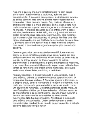 17
Mas era o que eu chamarei simplesmente "o bom senso
encarnado". Razão direita e judiciosa, aplicava sem
esquecimento, à sua obra permanente, as indicações íntimas
do senso comum. Não estava aí uma menor qualidade na
ordem das coisas que nos ocupa. Era, pode-se afirmá-lo, a
primeira de todas e a mais preciosa, sem a qual a obra não
poderia se tornar popular, nem lançar as suas imensas raízes
no mundo. A maioria daqueles que se entregaram a esses
estudos, lembram-se de ter sido, em sua juventude, ou em
certas circunstâncias especiais, testemunhas, eles mesmos,
das manifestações inexplicadas; há poucas famílias que não
hajam observado, em sua história, testemunhos dessa ordem.
O primeiro ponto era aplicar-lhes a razão firme do simples
bom senso e examiná-las segundo os princípios do método
positivo.
Como organizador desse estudo lento e difícil, ele mesmo
previu-o, esse complexo estudo deve entrar agora em seu
período científico. Os fenômenos físicos sobre os quais não se
insistiu de início, devem se tornar o objeto da crítica
experimental, à qual devemos a glória do progresso moderno,
e as maravilhas da eletricidade e do vapor; esse método deve
tomar os fenômenos de ordem ainda misteriosa, aos quais
assistimos, dissecá-los, medi-los, e defini-los.
Porque, Senhores, o Espiritismo não é uma religião, mas é
uma ciência, ciência da qual conhecemos apenas o a b c. O
tempo dos dogmas acabou. A Natureza abarca o Universo, e,
o próprio Deus, que se fez outrora à imagem do homem, não
pode ser considerado pela metafísica moderna senão como
um Espírito na Natureza. O sobrenatural não existe mais. As
manifestações obtidas por intermédio dos médiuns, como as
do magnetismo e do sonambulismo, são de ordem natural, e
devem ser severamente submetidas ao controle da
experiência. Não há mais milagres. Assistimos à aurora de
uma ciência desconhecida. Quem poderia prever a quais
conseqüências conduzirá, no mundo do pensamento, o estudo
positivo dessa psicologia nova?
 