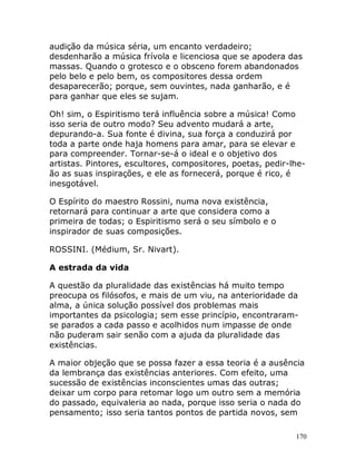 170
audição da música séria, um encanto verdadeiro;
desdenharão a música frívola e licenciosa que se apodera das
massas. Quando o grotesco e o obsceno forem abandonados
pelo belo e pelo bem, os compositores dessa ordem
desaparecerão; porque, sem ouvintes, nada ganharão, e é
para ganhar que eles se sujam.
Oh! sim, o Espiritismo terá influência sobre a música! Como
isso seria de outro modo? Seu advento mudará a arte,
depurando-a. Sua fonte é divina, sua força a conduzirá por
toda a parte onde haja homens para amar, para se elevar e
para compreender. Tornar-se-á o ideal e o objetivo dos
artistas. Pintores, escultores, compositores, poetas, pedir-lhe-
ão as suas inspirações, e ele as fornecerá, porque é rico, é
inesgotável.
O Espírito do maestro Rossini, numa nova existência,
retornará para continuar a arte que considera como a
primeira de todas; o Espiritismo será o seu símbolo e o
inspirador de suas composições.
ROSSINI. (Médium, Sr. Nivart).
A estrada da vida
A questão da pluralidade das existências há muito tempo
preocupa os filósofos, e mais de um viu, na anterioridade da
alma, a única solução possível dos problemas mais
importantes da psicologia; sem esse princípio, encontraram-
se parados a cada passo e acolhidos num impasse de onde
não puderam sair senão com a ajuda da pluralidade das
existências.
A maior objeção que se possa fazer a essa teoria é a ausência
da lembrança das existências anteriores. Com efeito, uma
sucessão de existências inconscientes umas das outras;
deixar um corpo para retomar logo um outro sem a memória
do passado, equivaleria ao nada, porque isso seria o nada do
pensamento; isso seria tantos pontos de partida novos, sem
 