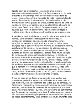 171
ligação com os precedentes; isso seria uma ruptura
incessante de todas as afeições que fazem o encanto da vida
presente e a esperança mais doce e mais consoladora do
futuro; isso seria, enfim, a negação de toda responsabilidade
moral. Semelhante doutrina seria tão inadmissível e tão
incompatível com a justiça de Deus, quanto aquela de uma só
existência com a perspectiva de uma eternidade absoluta de
penas para faltas temporárias. Compreende-se, pois, que
aqueles que formam semelhante idéia da reencarnação a
repilam, mas não é assim que o Espiritismo no-la apresenta.
A existência espiritual da alma, nos diz ele, é sua existência
normal, com lembrança retrospectiva indefinida; as
existências corpóreas não são senão intervalos, curtas
estações na existência espiritual, e a soma de todas essas
estações não é senão uma parte mínima da existência normal,
absolutamente como se, numa viagem de vários anos, se
parasse de tempos em tempos durante algumas horas. Se,
durante as existências corpóreas, parece nela haver solução
de continuidade pela ausência da lembrança, a ligação se
estabelece durante a vida espiritual, que não tem interrupção;
a solução de continuidade não existe, em realidade, senão
para a vida corpórea exterior e de relação; e aqui a ausência
da lembrança prova a sabedoria da Providência que não quis
que o homem fosse muito desviado da vida real, onde tem
deveres a cumprir; mas, no estado de repouso do corpo, no
sono, a alma retoma em parte o seu vôo, e aí se restabelece
a cadeia interrompida somente durante a vigília.
A isso se pode ainda fazer uma objeção e perguntar que
proveito se pode tirar de suas existências anteriores para a
sua melhoria, se não se lembra das faltas que se cometeu. O
Espiritismo responde primeiro que a lembrança de existências
infelizes, juntando-se às misérias da vida presente, tornaria
esta ainda mais penosa; é, pois, um acréscimo de sofrimentos
que Deus quis nos poupar; sem isso, freqüentemente, quanto
não seria nossa humilhação pensando no que fomos! Quanto
ao nosso adiantamento, essa lembrança é inútil. Durante cada
 
