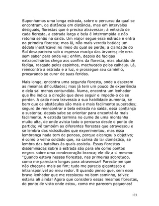 173
Suponhamos uma longa estrada, sobre o percurso da qual se
encontram, de distância em distância, mas em intervalos
desiguais, florestas que é preciso atravessar; à entrada de
cada floresta, a estrada larga e bela é interrompida e não
retoma senão na saída. Um viajor segue essa estrada e entra
na primeira floresta; mas lá, não mais vereda batida; um
dédalo inextricável no meio do qual se perde; a claridade do
Sol desapareceu sob o espesso maciço das árvores; ele erra
sem saber para onde vai; enfim, depois de fadigas
extraordinárias chega aos confins da floresta, mas abatido de
fadiga, rasgado pelos espinhos, machucado pelos calhaus. Lá,
reencontra a estrada e a luz, e prossegue seu caminho,
procurando se curar de suas feridas.
Mais longe, encontra uma segunda floresta, onde o esperam
as mesmas dificuldades; mas já tem um pouco de experiência
e dela sai menos contundido. Numa, encontra um lenhador
que lhe indica a direção que deve seguir e impede-o de se
perder. A cada nova travessia a sua habilidade aumenta, se
bem que os obstáculos são mais e mais facilmente superados;
seguro de reencontrar a bela estrada na saída, essa confiança
o sustenta; depois sabe se orientar para encontrá-la mais
facilmente. A estrada termina no cume de uma montanha
muito alta, de onde avista todo o percurso desde o ponto de
partida; vê também as diferentes florestas que atravessou e
se lembra das vicissitudes que experimentou, mas essa
lembrança nada tem de penosa, porque alcançou o objetivo;
é como o velho soldado que, na calma do lar doméstico, se
lembra das batalhas às quais assistiu. Essas florestas
disseminadas sobre a estrada são para ele como pontos
negros sobre uma condecoração branca; ele diz a si mesmo:
"Quando estava nessas florestas, nas primeiras sobretudo,
como me pareciam longas para atravessar! Parecia-me que
não chegaria mais ao fim; tudo me parecia gigantesco e
intransponível ao meu redor. E quando penso que, sem esse
bravo lenhador que me recolocou no bom caminho, talvez
estaria ali ainda! Agora que considero essas mesmas florestas,
do ponto de vista onde estou, como me parecem pequenas!
 