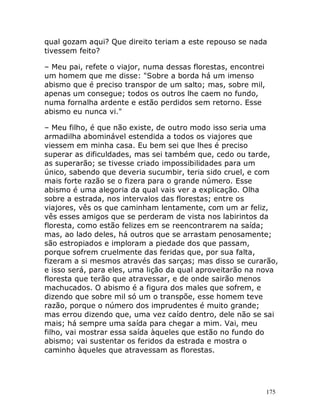 175
qual gozam aqui? Que direito teriam a este repouso se nada
tivessem feito?
– Meu pai, refete o viajor, numa dessas florestas, encontrei
um homem que me disse: "Sobre a borda há um imenso
abismo que é preciso transpor de um salto; mas, sobre mil,
apenas um consegue; todos os outros lhe caem no fundo,
numa fornalha ardente e estão perdidos sem retorno. Esse
abismo eu nunca vi."
– Meu filho, é que não existe, de outro modo isso seria uma
armadilha abominável estendida a todos os viajores que
viessem em minha casa. Eu bem sei que lhes é preciso
superar as dificuldades, mas sei também que, cedo ou tarde,
as superarão; se tivesse criado impossibilidades para um
único, sabendo que deveria sucumbir, teria sido cruel, e com
mais forte razão se o fizera para o grande número. Esse
abismo é uma alegoria da qual vais ver a explicação. Olha
sobre a estrada, nos intervalos das florestas; entre os
viajores, vês os que caminham lentamente, com um ar feliz,
vês esses amigos que se perderam de vista nos labirintos da
floresta, como estão felizes em se reencontrarem na saída;
mas, ao lado deles, há outros que se arrastam penosamente;
são estropiados e imploram a piedade dos que passam,
porque sofrem cruelmente das feridas que, por sua falta,
fizeram a si mesmos através das sarças; mas disso se curarão,
e isso será, para eles, uma lição da qual aproveitarão na nova
floresta que terão que atravessar, e de onde sairão menos
machucados. O abismo é a figura dos males que sofrem, e
dizendo que sobre mil só um o transpõe, esse homem teve
razão, porque o número dos imprudentes é muito grande;
mas errou dizendo que, uma vez caído dentro, dele não se sai
mais; há sempre uma saída para chegar a mim. Vai, meu
filho, vai mostrar essa saída àqueles que estão no fundo do
abismo; vai sustentar os feridos da estrada e mostra o
caminho àqueles que atravessam as florestas.
 