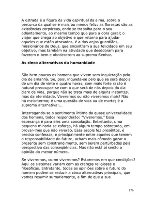 176
A estrada é a figura da vida espiritual da alma, sobre o
percurso da qual se é mais ou menos feliz; as florestas são as
existências corpóreas, onde se trabalha para o seu
adiantamento, ao mesmo tempo que para a obra geral; o
viajor que chega ao objetivo e que retorna para ajudar
aqueles que estão atrasados, é a dos anjos guardiães,
missionários de Deus, que encontram a sua felicidade em seu
objetivo, mas também na atividade que desdobram para
fazerem o bem e obedecerem ao supremo Senhor.
As cinco alternativas da humanidade
São bem poucos os homens que vivem sem inquietação pelo
dia de amanhã. Se, pois, inquieta-se pelo que se será depois
de um dia de vinte e quatro horas, com mais forte razão é
natural preocupar-se com o que será de nós depois do dia
claro da vida, porque não se trata mais de alguns instantes,
mas da eternidade. Viveremos ou não viveremos mais! Não
há meio-termo; é uma questão de vida ou de morte; é a
suprema alternativa!...
Interrogando-se o sentimento íntimo da quase universalidade
dos homens, todos responderão: "Viveremos." Essa
esperança é para eles uma consolação. Entretanto, uma
pequena minoria se esforça, há algum tempo sobretudo, em
provar-lhes que não viverão. Essa escola fez prosélitos, é
preciso confessar, e principalmente entre aqueles que temem
a responsabilidade do futuro, acham mais cômodo gozar o
presente sem constrangimento, sem serem perturbados pela
perspectiva das conseqüências. Mas não está aí senão a
opinião do menor número.
Se viveremos, como viveremos? Estaremos em que condições?
Aqui os sistemas variam com as crenças religiosas e
filosóficas. Entretanto, todas os opiniões sobre o futuro do
homem podem se reduzir a cinco alternativas principais, que
vamos resumir sumariamente, a fim de que a sua
 