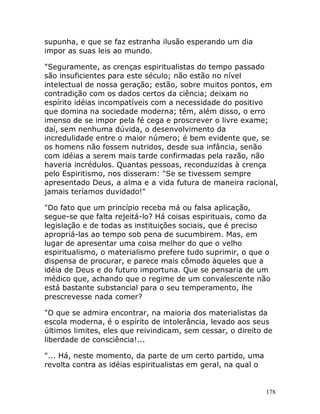 178
supunha, e que se faz estranha ilusão esperando um dia
impor as suas leis ao mundo.
"Seguramente, as crenças espiritualistas do tempo passado
são insuficientes para este século; não estão no nível
intelectual de nossa geração; estão, sobre muitos pontos, em
contradição com os dados certos da ciência; deixam no
espírito idéias incompatíveis com a necessidade do positivo
que domina na sociedade moderna; têm, além disso, o erro
imenso de se impor pela fé cega e proscrever o livre exame;
daí, sem nenhuma dúvida, o desenvolvimento da
incredulidade entre o maior número; é bem evidente que, se
os homens não fossem nutridos, desde sua infância, senão
com idéias a serem mais tarde confirmadas pela razão, não
haveria incrédulos. Quantas pessoas, reconduzidas à crença
pelo Espiritismo, nos disseram: "Se se tivessem sempre
apresentado Deus, a alma e a vida futura de maneira racional,
jamais teríamos duvidado!"
"Do fato que um princípio receba má ou falsa aplicação,
segue-se que falta rejeitá-lo? Há coisas espirituais, como da
legislação e de todas as instituições sociais, que é preciso
apropriá-las ao tempo sob pena de sucumbirem. Mas, em
lugar de apresentar uma coisa melhor do que o velho
espiritualismo, o materialismo prefere tudo suprimir, o que o
dispensa de procurar, e parece mais cômodo àqueles que a
idéia de Deus e do futuro importuna. Que se pensaria de um
médico que, achando que o regime de um convalescente não
está bastante substancial para o seu temperamento, lhe
prescrevesse nada comer?
"O que se admira encontrar, na maioria dos materialistas da
escola moderna, é o espírito de intolerância, levado aos seus
últimos limites, eles que reivindicam, sem cessar, o direito de
liberdade de consciência!...
"... Há, neste momento, da parte de um certo partido, uma
revolta contra as idéias espiritualistas em geral, na qual o
 