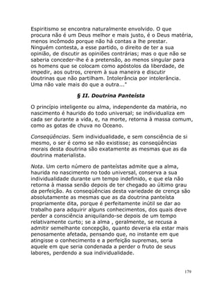 179
Espiritismo se encontra naturalmente envolvido. O que
procura não é um Deus melhor e mais justo, é o Deus matéria,
menos incômodo porque não há contas a lhe prestar.
Ninguém contesta, a esse partido, o direito de ter a sua
opinião, de discutir as opiniões contrárias; mas o que não se
saberia conceder-lhe é a pretensão, ao menos singular para
os homens que se colocam como apóstolos da liberdade, de
impedir, aos outros, crerem à sua maneira e discutir
doutrinas que não partilham. Intolerância por intolerância.
Uma não vale mais do que a outra..."
§ II. Doutrina Panteísta
O princípio inteligente ou alma, independente da matéria, no
nascimento é haurido do todo universal; se individualiza em
cada ser durante a vida, e, na morte, retorna à massa comum,
como as gotas de chuva no Oceano.
Conseqüências. Sem individualidade, e sem consciência de si
mesmo, o ser é como se não existisse; as conseqüências
morais desta doutrina são exatamente as mesmas que as da
doutrina materialista.
Nota. Um certo número de panteístas admite que a alma,
haurida no nascimento no todo universal, conserva a sua
individualidade durante um tempo indefinido, e que ela não
retorna à massa senão depois de ter chegado ao último grau
da perfeição. As conseqüências desta variedade de crença são
absolutamente as mesmas que as da doutrina panteísta
propriamente dita, porque é perfeitamente inútil se dar ao
trabalho para adquirir alguns conhecimentos, dos quais deve
perder a consciência aniquilando-se depois de um tempo
relativamente curto; se a alma , geralmente, se recusa a
admitir semelhante concepção, quanto deveria ela estar mais
penosamente afetada, pensando que, no instante em que
atingisse o conhecimento e a perfeição supremas, seria
aquele em que seria condenada a perder o fruto de seus
labores, perdendo a sua individualidade.
 