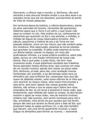 18
Doravante, a ciência rege o mundo; e, Senhores, não será
estranho a este discurso fúnebre anotar a sua obra atual e as
induções novas que ela nos descobre, precisamente do ponto
de vista de nossas pesquisas.
Em nenhuma época da história, a ciência desenvolveu, diante
do olhar admirado do homem, horizontes tão grandiosos.
Sabemos agora que a Terra é um astro, e que nossa vida
atual se cumpre no céu. Pela análise da luz, conhecemos os
elementos que queimam no Sol e nas estrelas, a milhões, a
trilhões de léguas de nosso observatório terrestre. Pelo
cálculo, possuímos a história do céu e da Terra em seu
passado distante, como em seu futuro, que não existem pelas
leis imutáveis. Pela observação, pesamos as terras celestes
que gravitam na amplidão. O globo onde estamos se tornou
um átomo estelar voando no espaço, em meio das
profundezas infinitas, e a nossa própria existência, sobre este
globo, tornou-se uma fração infinitesimal de nossa vida
eterna. Mas o que pode, a justo título, nos ferir mais
vivamente ainda, é esse espantoso resultado dos trabalhos
físicos operados nestes últimos anos: que vivemos em meio
de um mundo invisível, agindo sem cessar ao nosso redor.
Sim, Senhores, aí está, para nós, uma revelação imensa.
Contemplai, por exemplo, a luz derramada nesta hora na
atmosfera por esse brilhante Sol, contemplai esse azul tão
suave da abóboda celeste, notai esses eflúvios de ar tíbio que
vem acariciar os nossos rostos, olhai esses monumentos e
esta terra: pois bem! apesar dos nossos grandes olhos
abertos, não vemos o que se passa aqui! Sobre cem raios
emanados do Sol, só um terço é acessível à nossa visão, seja
diretamente, seja refletido por todos os corpos; os dois terços
existem e agem ao nosso redor, mas de maneira invisível,
embora real. São quentes, sem serem luminosos para nós e
são, entretanto, mais ativos do que aqueles que nos ferem,
porque são eles que atraem as flores para o lado do Sol, que
produzem todas as ações químicas (1), e são eles também
que elevam, sob uma forma igualmente invisível, o vapor
d'água na atmosfera para formar as nuvens; – exercendo
 