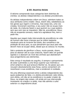 180
§ III. Doutrina Deísta
O deísmo compreende duas categorias bem distintas de
crentes: os deístas independentes e os deístas providenciais.
Os deístas independentes crêem em Deus; admitem todos os
seus atributos como criador. Deus, dizem eles, estabeleceu as
leis gerais que regem o Universo, mas essas leis, uma vez
criadas, funcionam sozinhas, e seu autor não se ocupa mais
de nada. As criaturas fazem o que querem ou o que podem,
sem que com isso se inquietem. Não há, providência; Deus,
não se ocupando conosco, nada há a agradecer-lhe, nem a
pedir-lhe.
Aqueles que negam toda intervenção da providência na vida
do homem são como crianças que se crêem bastante
razoáveis para se livrarem da tutela, dos conselhos e da
proteção de seus pais, ou que pensariam que seus pais não
devem mais se ocupar delas, desde que as colocou no mundo.
Sob o pretexto de glorificar a Deus, muito grande, dizem,
para se abaixar até as suas criaturas, fazem dele um grande
egoísta e o abaixam ao nível dos animais que abandonam
seus progenitores aos elementos.
Esta crença é resultado do orgulho; é sempre o pensamento
de estar submetido a uma força superior que melindra o
amor-próprio e da qual procura libertar-se. Ao passo que uns
recusam absolutamente essa força, outros consentem em
reconhecer a sua existência, mas a condenam à nulidade.
Há uma diferença essencial entre o deísta independente dos
quais acabamos de falar, e o deísta providencial; este último,
com efeito, crê não só na existência e no poder criador de
Deus, na origem das coisas; crê ainda em sua intervenção
incessante na criação e a pede, mas não admite o culto
exterior e o dogmatismo atual.
 