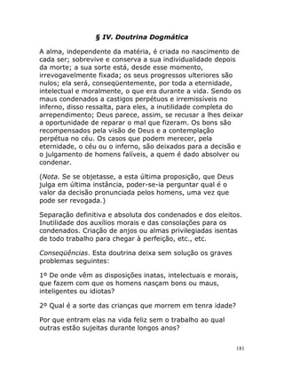 181
§ IV. Doutrina Dogmática
A alma, independente da matéria, é criada no nascimento de
cada ser; sobrevive e conserva a sua individualidade depois
da morte; a sua sorte está, desde esse momento,
irrevogavelmente fixada; os seus progressos ulteriores são
nulos; ela será, conseqüentemente, por toda a eternidade,
intelectual e moralmente, o que era durante a vida. Sendo os
maus condenados a castigos perpétuos e irremissíveis no
inferno, disso ressalta, para eles, a inutilidade completa do
arrependimento; Deus parece, assim, se recusar a lhes deixar
a oportunidade de reparar o mal que fizeram. Os bons são
recompensados pela visão de Deus e a contemplação
perpétua no céu. Os casos que podem merecer, pela
eternidade, o céu ou o inferno, são deixados para a decisão e
o julgamento de homens falíveis, a quem é dado absolver ou
condenar.
(Nota. Se se objetasse, a esta última proposição, que Deus
julga em última instância, poder-se-ia perguntar qual é o
valor da decisão pronunciada pelos homens, uma vez que
pode ser revogada.)
Separação definitiva e absoluta dos condenados e dos eleitos.
Inutilidade dos auxílios morais e das consolações para os
condenados. Criação de anjos ou almas privilegiadas isentas
de todo trabalho para chegar à perfeição, etc., etc.
Conseqüências. Esta doutrina deixa sem solução os graves
problemas seguintes:
1º De onde vêm as disposições inatas, intelectuais e morais,
que fazem com que os homens nasçam bons ou maus,
inteligentes ou idiotas?
2º Qual é a sorte das crianças que morrem em tenra idade?
Por que entram elas na vida feliz sem o trabalho ao qual
outras estão sujeitas durante longos anos?
 