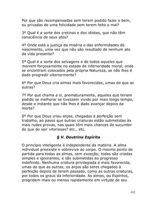 182
Por que são recompensadas sem terem podido fazer o bem,
ou privadas de uma felicidade sem terem feito o mal?
3º Qual é a sorte dos cretinos e dos idiotas, que não têm
consciência de seus atos?
4º Onde está a justiça da miséria e das enfermidades de
nascimento, uma vez que não são resultado de nenhum ato
da vida presente?
5º Qual é a sorte dos selvagens e de todos aqueles que
morrem forçosamente no estado de inferioridade moral, onde
se encontram colocados pela própria Natureza, se não lhes é
dado progredir ulteriormente?
6º Por que Deus cria almas mais favorecidas, umas do que as
outras?
7º Por que chama a si, prematuramente, aqueles que teriam
podido se melhorar se tivessem vivido por mais longo tempo,
desde o instante que não lhes é dado avançar depois da
morte?
8º Por que Deus criou anjos, chegados à perfeição sem
trabalho, ao passo que outras criaturas estão submetidas às
mais rudes provas, nas quais têm mais chances de sucumbir
do que de sair vitoriosas? etc., etc.
§ V. Doutrina Espírita
O princípio inteligente é independente da matéria. A alma
individual preexiste e sobrevive ao corpo. O mesmo ponto de
partida para todas as almas, sem exceção; todas são criadas
simples e ignorantes, e são submetidas ao progresso
indefinido. Nenhuma criatura privilegiada é mais favorecida,
umas do que as outras; os anjos são seres chegados à
perfeição depois de terem passado, como as outras criaturas,
por todos os graus da inferioridade. As almas, ou Espíritos,
progridem mais ou menos rapidamente em virtude de seu
 