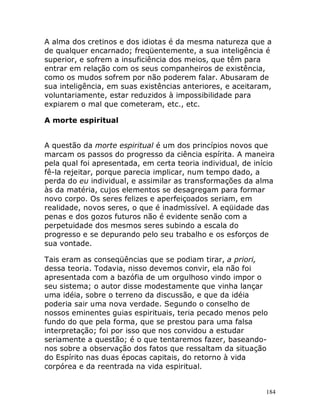 184
A alma dos cretinos e dos idiotas é da mesma natureza que a
de qualquer encarnado; freqüentemente, a sua inteligência é
superior, e sofrem a insuficiência dos meios, que têm para
entrar em relação com os seus companheiros de existência,
como os mudos sofrem por não poderem falar. Abusaram de
sua inteligência, em suas existências anteriores, e aceitaram,
voluntariamente, estar reduzidos à impossibilidade para
expiarem o mal que cometeram, etc., etc.
A morte espiritual
A questão da morte espiritual é um dos princípios novos que
marcam os passos do progresso da ciência espírita. A maneira
pela qual foi apresentada, em certa teoria individual, de início
fê-la rejeitar, porque parecia implicar, num tempo dado, a
perda do eu individual, e assimilar as transformações da alma
às da matéria, cujos elementos se desagregam para formar
novo corpo. Os seres felizes e aperfeiçoados seriam, em
realidade, novos seres, o que é inadmissível. A eqüidade das
penas e dos gozos futuros não é evidente senão com a
perpetuidade dos mesmos seres subindo a escala do
progresso e se depurando pelo seu trabalho e os esforços de
sua vontade.
Tais eram as conseqüências que se podiam tirar, a priori,
dessa teoria. Todavia, nisso devemos convir, ela não foi
apresentada com a bazófia de um orgulhoso vindo impor o
seu sistema; o autor disse modestamente que vinha lançar
uma idéia, sobre o terreno da discussão, e que da idéia
poderia sair uma nova verdade. Segundo o conselho de
nossos eminentes guias espirituais, teria pecado menos pelo
fundo do que pela forma, que se prestou para uma falsa
interpretação; foi por isso que nos convidou a estudar
seriamente a questão; é o que tentaremos fazer, baseando-
nos sobre a observação dos fatos que ressaltam da situação
do Espírito nas duas épocas capitais, do retorno à vida
corpórea e da reentrada na vida espiritual.
 