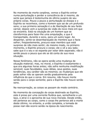 185
No momento da morte corpórea, vemos o Espírito entrar
numa perturbação e perder a consciência de si mesmo, de
sorte que jamais é testemunha do último suspiro de seu
próprio corpo. Pouco a pouco a perturbação se dissipa e o
Espírito se reconhece, como o homem que sai de um profundo
sono; a sua primeira sensação é a de libertação de seu fardo
carnal; depois vem a surpresa da visão do novo meio em que
se encontra. Está na situação de um homem que se
cloroformiza para fazer-lhe uma amputação, e que é
transportado, durante o sono, para um outro lugar. Ao
despertar, sente-se desembaraçado do membro que o fazia
sofrer; freqüentemente, procura esse membro que está
surpreso de não mais sentir; do mesmo modo, no primeiro
momento, o Espírito procura o corpo; ele o vê a seu lado;
sabe que é o seu e se espanta por estar dele separado; não é
senão pouco a pouco que ele se dá conta de sua nova
situação.
Nesse fenômeno, não se opera senão uma mudança de
situação material; mas, no moral, o Espírito é exatamente o
que era algumas horas antes; não sofre nenhuma modificação
sensível; suas faculdades, suas idéias, seus gostos, suas
tendências, seu caráter são os mesmos; as mudanças que ele
pode sofrer não se operam senão gradualmente pela
influência do que o cerca. Em resumo, não houve morte
senão para o corpo somente; para o Espírito não houve senão
sono.
Na reencarnação, as coisas se passam de modo contrário.
No momento da concepção do corpo destinado ao Espírito,
este é preso por uma corrente fluídica que, semelhante a um
laço, o atrai e o aproxima de sua nova morada. Desde então,
ele pertence ao corpo, como o corpo lhe pertence até a morte
deste último; no entanto, a união completa, a tomada de
posse real não ocorre senão na época do nascimento.
 