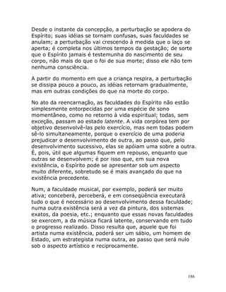186
Desde o instante da concepção, a perturbação se apodera do
Espírito; suas idéias se tornam confusas, suas faculdades se
anulam; a perturbação vai crescendo à medida que o laço se
aperta; é completa nos últimos tempos da gestação; de sorte
que o Espírito jamais é testemunha do nascimento de seu
corpo, não mais do que o foi de sua morte; disso ele não tem
nenhuma consciência.
A partir do momento em que a criança respira, a perturbação
se dissipa pouco a pouco, as idéias retornam gradualmente,
mas em outras condições do que na morte do corpo.
No ato da reencarnação, as faculdades do Espírito não estão
simplesmente entorpecidas por uma espécie de sono
momentâneo, como no retorno à vida espiritual; todas, sem
exceção, passam ao estado latente. A vida corpórea tem por
objetivo desenvolvê-las pelo exercício, mas nem todas podem
sê-lo simultaneamente, porque o exercício de uma poderia
prejudicar o desenvolvimento de outra, ao passo que, pelo
desenvolvimento sucessivo, elas se apóiam uma sobre a outra.
É, pois, útil que algumas fiquem em repouso, enquanto que
outras se desenvolvem; é por isso que, em sua nova
existência, o Espírito pode se apresentar sob um aspecto
muito diferente, sobretudo se é mais avançado do que na
existência precedente.
Num, a faculdade musical, por exemplo, poderá ser muito
ativa; conceberá, perceberá, e em conseqüência executará
tudo o que é necessário ao desenvolvimento dessa faculdade;
numa outra existência será a vez da pintura, dos sistemas
exatos, da poesia, etc.; enquanto que essas novas faculdades
se exercem, a da música ficará latente, conservando em tudo
o progresso realizado. Disso resulta que, aquele que foi
artista numa existência, poderá ser um sábio, um homem de
Estado, um estrategista numa outra, ao passo que será nulo
sob o aspecto artístico e reciprocamente.
 