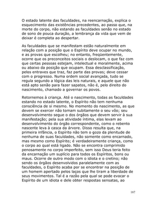 187
O estado latente das faculdades, na reencarnação, explica o
esquecimento das existências precedentes, ao passo que, na
morte do corpo, não estando as faculdades senão no estado
de sono de pouca duração, a lembrança da vida que vem de
deixar é completa ao despertar.
As faculdades que se manifestam estão naturalmente em
relação com a posição que o Espírito deve ocupar no mundo,
e as provas que escolheu; no entanto, freqüentemente,
ocorre que os preconceitos sociais o deslocam, o que faz com
que certas pessoas estejam, intelectual e moralmente, acima
ou abaixo da posição que ocupam. Essa desclassificação,
pelos entraves que traz, faz parte das provas; deve cessar
com o progresso. Numa ordem social avançada, tudo se
regula segundo a lógica das leis naturais, e aquele que não
está apto senão para fazer sapatos, não é, pelo direito do
nascimento, chamado a governar os povos.
Retornemos à criança. Até o nascimento, todas as faculdades
estando no estado latente, o Espírito não tem nenhuma
consciência de si mesmo. No momento do nascimento, as que
devem se exercer não tomam subitamente o seu vôo; seu
desenvolvimento segue o dos órgãos que devem servir à sua
manifestação; pela sua atividade íntima, elas levam ao
desenvolvimento do órgão correspondente, como o rebento
nascente leva à casca da árvore. Disso resulta que, na
primeira infância, o Espírito não tem o gozo da plenitude de
nenhuma de suas faculdades, não somente como encarnado,
mas mesmo como Espírito; é verdadeiramente criança, como
o corpo ao qual está ligado. Não se encontra comprimido
penosamente no corpo imperfeito, sem isso Deus teria feito
da encarnação um suplício para todos os Espíritos, bons ou
maus. Ocorre de outro modo com o idiota e o cretino; não
sendo os órgãos desenvolvidos paralelamente com as
faculdades, o Espírito acaba por se encontrar na posição de
um homem apertado pelos laços que lhe tiram a liberdade de
seus movimentos. Tal é a razão pela qual se pode evocar o
Espírito de um idiota e dele obter respostas sensatas, ao
 