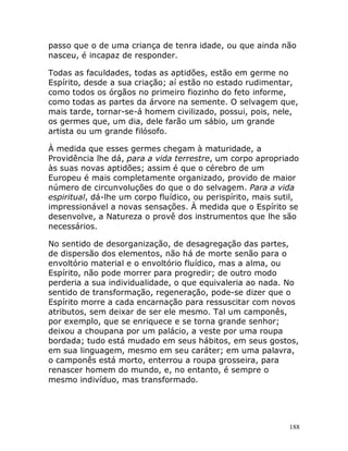 188
passo que o de uma criança de tenra idade, ou que ainda não
nasceu, é incapaz de responder.
Todas as faculdades, todas as aptidões, estão em germe no
Espírito, desde a sua criação; aí estão no estado rudimentar,
como todos os órgãos no primeiro fiozinho do feto informe,
como todas as partes da árvore na semente. O selvagem que,
mais tarde, tornar-se-á homem civilizado, possui, pois, nele,
os germes que, um dia, dele farão um sábio, um grande
artista ou um grande filósofo.
À medida que esses germes chegam à maturidade, a
Providência lhe dá, para a vida terrestre, um corpo apropriado
às suas novas aptidões; assim é que o cérebro de um
Europeu é mais completamente organizado, provido de maior
número de circunvoluções do que o do selvagem. Para a vida
espiritual, dá-lhe um corpo fluídico, ou perispírito, mais sutil,
impressionável a novas sensações. À medida que o Espírito se
desenvolve, a Natureza o provê dos instrumentos que lhe são
necessários.
No sentido de desorganização, de desagregação das partes,
de dispersão dos elementos, não há de morte senão para o
envoltório material e o envoltório fluídico, mas a alma, ou
Espírito, não pode morrer para progredir; de outro modo
perderia a sua individualidade, o que equivaleria ao nada. No
sentido de transformação, regeneração, pode-se dizer que o
Espírito morre a cada encarnação para ressuscitar com novos
atributos, sem deixar de ser ele mesmo. Tal um camponês,
por exemplo, que se enriquece e se torna grande senhor;
deixou a choupana por um palácio, a veste por uma roupa
bordada; tudo está mudado em seus hábitos, em seus gostos,
em sua linguagem, mesmo em seu caráter; em uma palavra,
o camponês está morto, enterrou a roupa grosseira, para
renascer homem do mundo, e, no entanto, é sempre o
mesmo indivíduo, mas transformado.
 