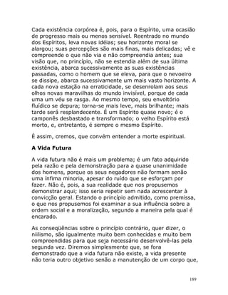 189
Cada existência corpórea é, pois, para o Espírito, uma ocasião
de progresso mais ou menos sensível. Reentrado no mundo
dos Espíritos, leva novas idéias; seu horizonte moral se
alargou; suas percepções são mais finas, mais delicadas; vê e
compreende o que não via e não compreendia antes; sua
visão que, no princípio, não se estendia além de sua última
existência, abarca sucessivamente as suas existências
passadas, como o homem que se eleva, para que o nevoeiro
se dissipe, abarca sucessivamente um mais vasto horizonte. A
cada nova estação na erraticidade, se desenrolam aos seus
olhos novas maravilhas do mundo invisível, porque de cada
uma um véu se rasga. Ao mesmo tempo, seu envoltório
fluídico se depura; torna-se mais leve, mais brilhante; mais
tarde será resplandecente. É um Espírito quase novo; é o
camponês desbastado e transformado; o velho Espírito está
morto, e, entretanto, é sempre o mesmo Espírito.
É assim, cremos, que convém entender a morte espiritual.
A Vida Futura
A vida futura não é mais um problema; é um fato adquirido
pela razão e pela demonstração para a quase unanimidade
dos homens, porque os seus negadores não formam senão
uma ínfima minoria, apesar do ruído que se esforçam por
fazer. Não é, pois, a sua realidade que nos propusemos
demonstrar aqui; isso seria repetir sem nada acrescentar à
convicção geral. Estando o princípio admitido, como premissa,
o que nos propusemos foi examinar a sua influência sobre a
ordem social e a moralização, segundo a maneira pela qual é
encarado.
As conseqüências sobre o princípio contrário, quer dizer, o
niilismo, são igualmente muito bem conhecidas e muito bem
compreendidas para que seja necessário desenvolvê-las pela
segunda vez. Diremos simplesmente que, se fora
demonstrado que a vida futura não existe, a vida presente
não teria outro objetivo senão a manutenção de um corpo que,
 