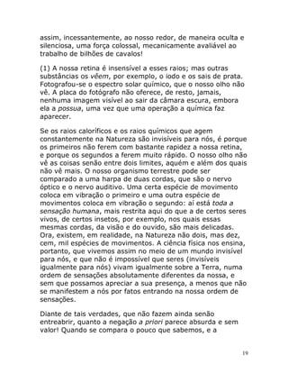 19
assim, incessantemente, ao nosso redor, de maneira oculta e
silenciosa, uma força colossal, mecanicamente avaliável ao
trabalho de bilhões de cavalos!
(1) A nossa retina é insensível a esses raios; mas outras
substâncias os vêem, por exemplo, o iodo e os sais de prata.
Fotografou-se o espectro solar químico, que o nosso olho não
vê. A placa do fotógrafo não oferece, de resto, jamais,
nenhuma imagem visível ao sair da câmara escura, embora
ela a possua, uma vez que uma operação a química faz
aparecer.
Se os raios caloríficos e os raios químicos que agem
constantemente na Natureza são invisíveis para nós, é porque
os primeiros não ferem com bastante rapidez a nossa retina,
e porque os segundos a ferem muito rápido. O nosso olho não
vê as coisas senão entre dois limites, aquém e além dos quais
não vê mais. O nosso organismo terrestre pode ser
comparado a uma harpa de duas cordas, que são o nervo
óptico e o nervo auditivo. Uma certa espécie de movimento
coloca em vibração o primeiro e uma outra espécie de
movimentos coloca em vibração o segundo: aí está toda a
sensação humana, mais restrita aqui do que a de certos seres
vivos, de certos insetos, por exemplo, nos quais essas
mesmas cordas, da visão e do ouvido, são mais delicadas.
Ora, existem, em realidade, na Natureza não dois, mas dez,
cem, mil espécies de movimentos. A ciência física nos ensina,
portanto, que vivemos assim no meio de um mundo invisível
para nós, e que não é impossível que seres (invisíveis
igualmente para nós) vivam igualmente sobre a Terra, numa
ordem de sensações absolutamente diferentes da nossa, e
sem que possamos apreciar a sua presença, a menos que não
se manifestem a nós por fatos entrando na nossa ordem de
sensações.
Diante de tais verdades, que não fazem ainda senão
entreabrir, quanto a negação a priori parece absurda e sem
valor! Quando se compara o pouco que sabemos, e a
 
