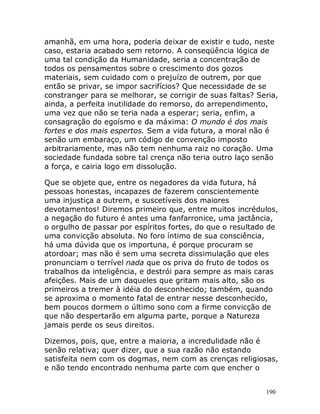 190
amanhã, em uma hora, poderia deixar de existir e tudo, neste
caso, estaria acabado sem retorno. A conseqüência lógica de
uma tal condição da Humanidade, seria a concentração de
todos os pensamentos sobre o crescimento dos gozos
materiais, sem cuidado com o prejuízo de outrem, por que
então se privar, se impor sacrifícios? Que necessidade de se
constranger para se melhorar, se corrigir de suas faltas? Seria,
ainda, a perfeita inutilidade do remorso, do arrependimento,
uma vez que não se teria nada a esperar; seria, enfim, a
consagração do egoísmo e da máxima: O mundo é dos mais
fortes e dos mais espertos. Sem a vida futura, a moral não é
senão um embaraço, um código de convenção imposto
arbitrariamente, mas não tem nenhuma raiz no coração. Uma
sociedade fundada sobre tal crença não teria outro laço senão
a força, e cairia logo em dissolução.
Que se objete que, entre os negadores da vida futura, há
pessoas honestas, incapazes de fazerem conscientemente
uma injustiça a outrem, e suscetíveis dos maiores
devotamentos! Diremos primeiro que, entre muitos incrédulos,
a negação do futuro é antes uma fanfarronice, uma jactância,
o orgulho de passar por espíritos fortes, do que o resultado de
uma convicção absoluta. No foro íntimo de sua consciência,
há uma dúvida que os importuna, é porque procuram se
atordoar; mas não é sem uma secreta dissimulação que eles
pronunciam o terrível nada que os priva do fruto de todos os
trabalhos da inteligência, e destrói para sempre as mais caras
afeições. Mais de um daqueles que gritam mais alto, são os
primeiros a tremer à idéia do desconhecido; também, quando
se aproxima o momento fatal de entrar nesse desconhecido,
bem poucos dormem o último sono com a firme convicção de
que não despertarão em alguma parte, porque a Natureza
jamais perde os seus direitos.
Dizemos, pois, que, entre a maioria, a incredulidade não é
senão relativa; quer dizer, que a sua razão não estando
satisfeita nem com os dogmas, nem com as crenças religiosas,
e não tendo encontrado nenhuma parte com que encher o
 
