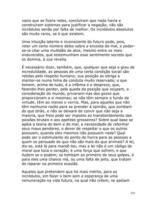 191
vazio que se fizera neles, concluíram que nada havia e
construíram sistemas para justificar a negação; não são
incrédulos senão por falta de melhor. Os incrédulos absolutos
são muito raros, se é que existem.
Uma intuição latente e inconsciente do futuro pode, pois,
reter um certo número deles sobre a encosta do mal, e poder-
se-ia citar uma multidão de atos, mesmo entre os mais
endurecidos, que testemunham esse sentimento secreto que
os domina, à sua revelia.
É necessário dizer, também, que, qualquer que seja o grau de
incredulidade, as pessoas de uma certa condição social são
retidas pelo respeito humano; sua posição as obriga a
manter-se numa linha de conduta muito reservada; o que
temem, acima de tudo, é a infâmia e o desprezo, que,
fazendo-lhes perder, pela queda da posição que ocupam, a
consideração do mundo, privariam-nas dos gozos que
proporcionam a si mesmas; se não têm sempre o fundo da
virtude, têm ao menos o verniz. Mas, para aqueles que não
têm nenhuma razão para se prender à opinião, que zombam
do que dirão, e não se deixará de convir que não seja a
maioria, que freio pode ser imposto ao transbordamento das
paixões brutais e aos apetites grosseiros? Sobre qual base se
apóia a teoria do bem e do mal, a necessidade de reformar
seus maus pendores, o dever de respeitar o que os outros
possuem, quando eles mesmos não possuem nada? Qual
pode ser o estimulante do ponto de honra para as pessoas a
quem se persuade de que não são mais do que animais? A lei,
diz-se, está lá para mantê-los; mas a lei não é um código de
moral que toca o coração; é uma força que sofrem, e que
iludem se o podem; se tombam ao primeiro de seus golpes, é
para eles uma chance má, ou uma falta de jeito, que tratam
de reparar na primeira ocasião.
Aqueles que pretendem que há mais mérito, para os
incrédulos, em fazer o bem sem a esperança de uma
remuneração na vida futura, na qual não crêem, se apóiam
 
