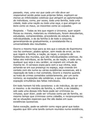 196
passado; mas, uma vez que cada um não deve ser
responsável senão pelas suas próprias faltas, explicam-se
menos as infelicidades coletivas que atingem as aglomerações
de indivíduos, como, por vezes, toda uma família, toda uma
cidade, toda uma nação ou toda uma raça, e que atingem os
bons como os maus, os inocentes como os culpados.
Resposta. – Todas as leis que regem o Universo, quer sejam
físicas ou morais, materiais ou intelectuais, foram descobertas,
estudadas, compreendidas, procedendo do estudo e da
individualidade, e do da família à de todo o conjunto,
generalizando-as gradualmente, e constatando-lhe a
universalidade dos resultados.
Ocorre o mesmo hoje para as leis que o estudo do Espiritismo
vos faz conhecer; podeis aplicar, sem medo de errar, as leis
que regem a família, a nação, as raças, o conjunto de
habitantes dos mundos, que são individualidades coletivas. As
faltas dos indivíduos, as da família, as da nação, e cada uma,
qualquer que seja o seu caráter, se expiam em virtude da
mesma lei. O carrasco expia para com a sua vítima, seja
achando-se em sua presença no espaço, seja vivendo em
contato com ela numa ou várias existências sucessivas, até à
reparação de todo o mal cometido, Ocorre o mesmo quando
se trata de crimes cometidos solidariamente, por um certo
número; as expiações são solidárias, o que não aniquila a
expiação simultânea das faltas individuais.
Em todo homem há três caracteres: o do indivíduo, do ser em
si mesmo: o de membro de família, e, enfim, o de cidadão;
sob cada uma dessas três faces pode ser criminoso ou
virtuoso, quer dizer, pode ser virtuoso como pai de família, ao
mesmo tempo que criminoso como cidadão, e reciprocamente;
daí as situações especiais que lhe são dadas em suas
existências sucessivas.
Salvo exceção, pode-se admitir como regra geral que todos
aqueles que têm uma tarefa comum reunidos numa existência,
 