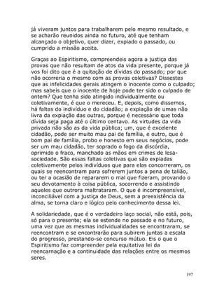 197
já viveram juntos para trabalharem pelo mesmo resultado, e
se acharão reunidos ainda no futuro, até que tenham
alcançado o objetivo, quer dizer, expiado o passado, ou
cumprido a missão aceita.
Graças ao Espiritismo, compreendeis agora a justiça das
provas que não resultam de atos da vida presente, porque já
vos foi dito que é a quitação de dívidas do passado; por que
não ocorreria o mesmo com as provas coletivas? Dissestes
que as infelicidades gerais atingem o inocente como o culpado;
mas sabeis que o inocente de hoje pode ter sido o culpado de
ontem? Que tenha sido atingido individualmente ou
coletivamente, é que o mereceu. E, depois, como dissemos,
há faltas do indivíduo e do cidadão; a expiação de umas não
livra da expiação das outras, porque é necessário que toda
dívida seja paga até o último centavo. As virtudes da vida
privada não são as da vida pública; um, que é excelente
cidadão, pode ser muito mau pai de família, e outro, que é
bom pai de família, probo e honesto em seus negócios, pode
ser um mau cidadão, ter soprado o fogo da discórdia,
oprimido o fraco, manchado as mãos em crimes de lesa-
sociedade. São essas faltas coletivas que são expiadas
coletivamente pelos indivíduos que para elas concorreram, os
quais se reencontram para sofrerem juntos a pena de talião,
ou ter a ocasião de repararem o mal que fizeram, provando o
seu devotamento à coisa pública, socorrendo e assistindo
aqueles que outrora maltrataram. O que é incompreensível,
inconciliável com a justiça de Deus, sem a preexistência da
alma, se torna claro e lógico pelo conhecimento dessa lei.
A solidariedade, que é o verdadeiro laço social, não está, pois,
só para o presente; ela se estende no passado e no futuro,
uma vez que as mesmas individualidades se encontraram, se
reencontram e se encontrarão para subirem juntas a escala
do progresso, prestando-se concurso mútuo. Eis o que o
Espiritismo faz compreender pela equitativa lei da
reencarnação e a continuidade das relações entre os mesmos
seres.
 