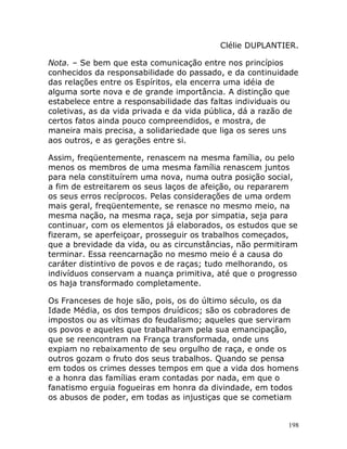 198
Clélie DUPLANTIER.
Nota. – Se bem que esta comunicação entre nos princípios
conhecidos da responsabilidade do passado, e da continuidade
das relações entre os Espíritos, ela encerra uma idéia de
alguma sorte nova e de grande importância. A distinção que
estabelece entre a responsabilidade das faltas individuais ou
coletivas, as da vida privada e da vida pública, dá a razão de
certos fatos ainda pouco compreendidos, e mostra, de
maneira mais precisa, a solidariedade que liga os seres uns
aos outros, e as gerações entre si.
Assim, freqüentemente, renascem na mesma família, ou pelo
menos os membros de uma mesma família renascem juntos
para nela constituírem uma nova, numa outra posição social,
a fim de estreitarem os seus laços de afeição, ou repararem
os seus erros recíprocos. Pelas considerações de uma ordem
mais geral, freqüentemente, se renasce no mesmo meio, na
mesma nação, na mesma raça, seja por simpatia, seja para
continuar, com os elementos já elaborados, os estudos que se
fizeram, se aperfeiçoar, prosseguir os trabalhos começados,
que a brevidade da vida, ou as circunstâncias, não permitiram
terminar. Essa reencarnação no mesmo meio é a causa do
caráter distintivo de povos e de raças; tudo melhorando, os
indivíduos conservam a nuança primitiva, até que o progresso
os haja transformado completamente.
Os Franceses de hoje são, pois, os do último século, os da
Idade Média, os dos tempos druídicos; são os cobradores de
impostos ou as vítimas do feudalismo; aqueles que serviram
os povos e aqueles que trabalharam pela sua emancipação,
que se reencontram na França transformada, onde uns
expiam no rebaixamento de seu orgulho de raça, e onde os
outros gozam o fruto dos seus trabalhos. Quando se pensa
em todos os crimes desses tempos em que a vida dos homens
e a honra das famílias eram contadas por nada, em que o
fanatismo erguia fogueiras em honra da divindade, em todos
os abusos de poder, em todas as injustiças que se cometiam
 