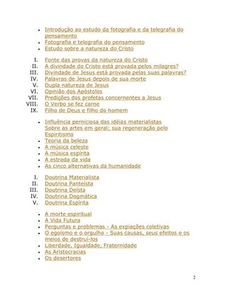 2
• Introdução ao estudo da fotografia e da telegrafia do
pensamento
• Fotografia e telegrafia do pensamento
• Estudo sobre a natureza do Cristo
I. Fonte das provas da natureza do Cristo
II. A divindade do Cristo está provada pelos milagres?
III. Divindade de Jesus está provada pelas suas palavras?
IV. Palavras de Jesus depois de sua morte
V. Dupla natureza de Jesus
VI. Opinião dos Apóstolos
VII. Predições dos profetas concernentes a Jesus
VIII. O Verbo se fez carne
IX. Filho de Deus e filho do homem
• Influência perniciosa das idéias materialistas
Sobre as artes em geral; sua regeneração pelo
Espiritismo
• Teoria da beleza
• A música celeste
• A música espírita
• A estrada da vida
• As cinco alternativas da humanidade
I. Doutrina Materialista
II. Doutrina Panteísta
III. Doutrina Deísta
IV. Doutrina Dogmática
V. Doutrina Espírita
• A morte espiritual
• A Vida Futura
• Perguntas e problemas - As expiações coletivas
• O egoísmo e o orgulho - Suas causas, seus efeitos e os
meios de destruí-los
• Liberdade, Igualdade, Fraternidade
• As Aristocracias
• Os desertores
 