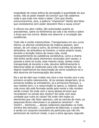 20
exigüidade da nossa esfera de percepção à quantidade do que
existe, não se pode impedir de concluir que não sabemos
nada e que tudo nos resta a saber. Com que direito
pronunciaremos, pois, a palavra "impossível" diante dos fatos
que constatamos sem poder descobrir-lhes a causa única?
A ciência nos abre visões, tão autorizadas quanto as
precedentes, sobre os fenômenos da vida e da morte e sobre
a força que nos anima. Basta-nos observar a circulação das
existências.
Tudo não é senão metamorfose. Transportados em seu curso
eterno, os átomos constitutivos da matéria passam, sem
cessar, de um corpo a outro, do animal à planta, da planta à
atmosfera, da atmosfera ao homem, e nosso próprio corpo,
durante a duração inteira de nosso vida, muda
incessantemente de substância constitutiva, como a chama
não brilha senão pelos elementos renovados sem cessar; e
quando a alma se evola, esse mesmo corpo, tantas vezes
transportado já durante a vida, devolve definitivamente à
Natureza todas as moléculas para não mais retomá-las. Ao
dogma inadmissível da ressurreição da carne substituiu-se a
alta doutrina da transmigração das almas.
Eis o sol de abril que irradia nos céus e nos inunda com o seu
primeiro orvalho calorescente. Já os campos despertam, já os
primeiros botões se entreabrem, já a primavera floresce, o
azul celeste sorri, e a ressurreição se opera; e, todavia, esta
vida nova não está formada senão pela morte e não recobre
senão ruínas! De onde vem a seiva dessas árvores que
reverdecem no campo dos mortos? De onde vem essa
umidade que nutre as raízes? De onde vêm todos os
elementos que vão fazer aparecer, sob as carícias de maio, as
pequenas flores silenciosas e os pássaros cantores? – Da
morte?... Senhores..., desses cadáveres sepultados na noite
sinistra dos túmulos!... Lei suprema da Natureza, o corpo não
é senão um conjunto transitório de partículas que não lhe
pertencem de nenhum modo, e que a alma agrupou segundo
 