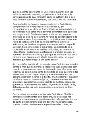 200
que se assenta sobre uma lei universal e natural, que liga
todos os seres do passado, do presente e do futuro, e às
conseqüências da qual ninguém pode se subtrair. Eis o que
todo homem pode compreender, por pouco letrado que seja.
Quando todos os homens compreenderem o Espiritismo,
compreenderão a verdadeira solidariedade e, em
conseqüência, a verdadeira fraternidade. A solidariedade e a
fraternidade não serão mais deveres circunstanciais que cada
um prega, muito freqüentemente, mais em seu próprio
interesse do que no de outrem. O reino da solidariedade e da
fraternidade será, forçosamente, o da justiça para todos, e o
reino da justiça será o da paz e da harmonia entre os
indivíduos, as famílias, os povos e as raças. Ali se chegará?
Duvidar disso seria negar o progresso. Comparando-se a
sociedade atual, entre as nações civilizadas, ao que era na
Idade Média, certamente, a diferença é grande; se, pois, os
homens caminharam até aqui, por que se deteriam? Ao ver o
caminho que fizeram num século somente, pode-se julgar
daquele que farão daqui a um outro século.
As convulsões sociais são as revoltas dos Espíritos encarnados
contra o mal que os oprime, o indício de suas aspirações com
relação a esse mesmo reino de justiça do qual têm sede, sem,
todavia, se darem uma conta bem nítida do que querem e dos
meios para a isso chegar; é por que se movimentam, se
agitam, destroem a torto e a direito, criam sistemas, propõem
remédios mais ou menos utópicos, cometem mesmo mil
injustiças, supostamente pelo espírito de justiça, esperando
que desse movimento sairá talvez alguma coisa. Mais tarde,
definirão melhor as suas aspirações, e o caminho se lhes
clareará.
Quem vai ao fundo dos princípios do Espiritismo filosófico,
considera os horizontes que descobre, as idéias que faz
nascer e os sentimentos que desenvolve, não poderia duvidar
da parte preponderante que ele deve ter na regeneração,
porque conduz precisamente, e pela força das coisas, ao
 
