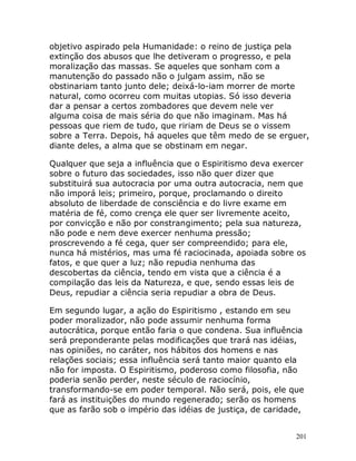 201
objetivo aspirado pela Humanidade: o reino de justiça pela
extinção dos abusos que lhe detiveram o progresso, e pela
moralização das massas. Se aqueles que sonham com a
manutenção do passado não o julgam assim, não se
obstinariam tanto junto dele; deixá-lo-iam morrer de morte
natural, como ocorreu com muitas utopias. Só isso deveria
dar a pensar a certos zombadores que devem nele ver
alguma coisa de mais séria do que não imaginam. Mas há
pessoas que riem de tudo, que ririam de Deus se o vissem
sobre a Terra. Depois, há aqueles que têm medo de se erguer,
diante deles, a alma que se obstinam em negar.
Qualquer que seja a influência que o Espiritismo deva exercer
sobre o futuro das sociedades, isso não quer dizer que
substituirá sua autocracia por uma outra autocracia, nem que
não imporá leis; primeiro, porque, proclamando o direito
absoluto de liberdade de consciência e do livre exame em
matéria de fé, como crença ele quer ser livremente aceito,
por convicção e não por constrangimento; pela sua natureza,
não pode e nem deve exercer nenhuma pressão;
proscrevendo a fé cega, quer ser compreendido; para ele,
nunca há mistérios, mas uma fé raciocinada, apoiada sobre os
fatos, e que quer a luz; não repudia nenhuma das
descobertas da ciência, tendo em vista que a ciência é a
compilação das leis da Natureza, e que, sendo essas leis de
Deus, repudiar a ciência seria repudiar a obra de Deus.
Em segundo lugar, a ação do Espiritismo , estando em seu
poder moralizador, não pode assumir nenhuma forma
autocrática, porque então faria o que condena. Sua influência
será preponderante pelas modificações que trará nas idéias,
nas opiniões, no caráter, nos hábitos dos homens e nas
relações sociais; essa influência será tanto maior quanto ela
não for imposta. O Espiritismo, poderoso como filosofia, não
poderia senão perder, neste século de raciocínio,
transformando-se em poder temporal. Não será, pois, ele que
fará as instituições do mundo regenerado; serão os homens
que as farão sob o império das idéias de justiça, de caridade,
 