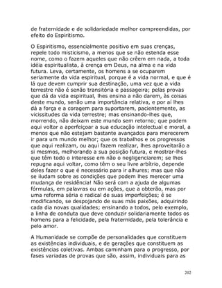202
de fraternidade e de solidariedade melhor compreendidas, por
efeito do Espiritismo.
O Espiritismo, essencialmente positivo em suas crenças,
repele todo misticismo, a menos que se não estenda esse
nome, como o fazem aqueles que não crêem em nada, a toda
idéia espiritualista, à crença em Deus, na alma e na vida
futura. Leva, certamente, os homens a se ocuparem
seriamente da vida espiritual, porque é a vida normal, e que é
lá que devem cumprir sua destinação, uma vez que a vida
terrestre não é senão transitória e passageira; pelas provas
que dá da vida espiritual, lhes ensina a não darem, às coisas
deste mundo, senão uma importância relativa, e por aí lhes
dá a força e a coragem para suportarem, pacientemente, as
vicissitudes da vida terrestre; mas ensinando-lhes que,
morrendo, não deixam este mundo sem retorno; que podem
aqui voltar a aperfeiçoar a sua educação intelectual e moral, a
menos que não estejam bastante avançados para merecerem
ir para um mundo melhor; que os trabalhos e os progressos
que aqui realizam, ou aqui fazem realizar, lhes aproveitarão a
si mesmos, melhorando a sua posição futura, e mostrar-lhes
que têm todo o interesse em não o negligenciarem; se lhes
repugna aqui voltar, como têm o seu livre arbítrio, depende
deles fazer o que é necessário para ir alhures; mas que não
se iludam sobre as condições que podem lhes merecer uma
mudança de residência! Não será com a ajuda de algumas
fórmulas, em palavras ou em ações, que a obterão, mas por
uma reforma séria e radical de suas imperfeições; é se
modificando, se despojando de suas más paixões, adquirindo
cada dia novas qualidades; ensinando a todos, pelo exemplo,
a linha de conduta que deve conduzir solidariamente todos os
homens para a felicidade, pela fraternidade, pela tolerância e
pelo amor.
A Humanidade se compõe de personalidades que constituem
as existências individuais, e de gerações que constituem as
existências coletivas. Ambas caminham para o progresso, por
fases variadas de provas que são, assim, individuais para as
 