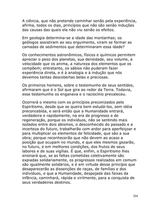 204
A ciência, que não pretende caminhar senão pela experiência,
afirma, todos os dias, princípios que não são senão induções
das causas das quais ela não viu senão os efeitos.
Em geologia determina-se a idade das montanhas; os
geólogos assistiram ao seu erguimento, viram se formar as
camadas de sedimentos que determinaram essa idade?
Os conhecimentos astronômicos, físicos e químicos permitem
apreciar o peso dos planetas, sua densidade, seu volume, a
velocidade que os anima, a natureza dos elementos que os
compõem; entretanto, os sábios não puderam fazer
experiência direta, e é à analogia e à indução que nós
devemos tantas descobertas belas e preciosas.
Os primeiros homens, sobre o testemunho de seus sentidos,
afirmaram que é o Sol que gira ao redor da Terra. Todavia,
esse testemunho os enganava e o raciocínio prevaleceu.
Ocorrerá o mesmo com os princípios preconizados pelo
Espiritismo, desde que se queira bem estudá-los, sem idéia
preconcebida, e será então que a Humanidade entrará,
verdadeira e rapidamente, na era de progresso e de
regeneração, porque os indivíduos, não se sentindo mais
isolados entre dois abismos, o desconhecido do passado e a
incerteza do futuro, trabalharão com ardor para aperfeiçoar e
para multiplicar os elementos de felicidade, que são a sua
obra; porque reconhecerão que não devem ao acaso a
posição que ocupam no mundo, e que eles mesmos gozarão,
no futuro, e em melhores condições, dos frutos de seus
labores e de suas vigílias. É que, enfim, o Espiritismo lhes
ensinará que, se as faltas cometidas coletivamente são
expiadas solidariamente, os progressos realizados em comum
são igualmente solidários, e é em virtude desse princípio que
desaparecerão as dissenções de raças, de famílias e dos
indivíduos, e que a Humanidade, despojada das faixas da
infância, caminhará, rápida e virilmente, para a conquista de
seus verdadeiros destinos.
 