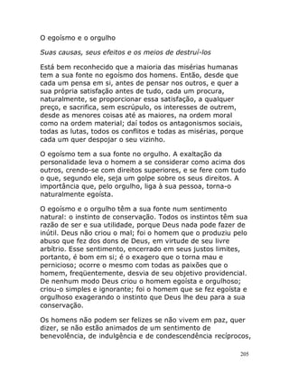 205
O egoísmo e o orgulho
Suas causas, seus efeitos e os meios de destruí-los
Está bem reconhecido que a maioria das misérias humanas
tem a sua fonte no egoísmo dos homens. Então, desde que
cada um pensa em si, antes de pensar nos outros, e quer a
sua própria satisfação antes de tudo, cada um procura,
naturalmente, se proporcionar essa satisfação, a qualquer
preço, e sacrifica, sem escrúpulo, os interesses de outrem,
desde as menores coisas até as maiores, na ordem moral
como na ordem material; daí todos os antagonismos sociais,
todas as lutas, todos os conflitos e todas as misérias, porque
cada um quer despojar o seu vizinho.
O egoísmo tem a sua fonte no orgulho. A exaltação da
personalidade leva o homem a se considerar como acima dos
outros, crendo-se com direitos superiores, e se fere com tudo
o que, segundo ele, seja um golpe sobre os seus direitos. A
importância que, pelo orgulho, liga à sua pessoa, torna-o
naturalmente egoísta.
O egoísmo e o orgulho têm a sua fonte num sentimento
natural: o instinto de conservação. Todos os instintos têm sua
razão de ser e sua utilidade, porque Deus nada pode fazer de
inútil. Deus não criou o mal; foi o homem que o produziu pelo
abuso que fez dos dons de Deus, em virtude de seu livre
arbítrio. Esse sentimento, encerrado em seus justos limites,
portanto, é bom em si; é o exagero que o torna mau e
pernicioso; ocorre o mesmo com todas as paixões que o
homem, freqüentemente, desvia de seu objetivo providencial.
De nenhum modo Deus criou o homem egoísta e orgulhoso;
criou-o simples e ignorante; foi o homem que se fez egoísta e
orgulhoso exagerando o instinto que Deus lhe deu para a sua
conservação.
Os homens não podem ser felizes se não vivem em paz, quer
dizer, se não estão animados de um sentimento de
benevolência, de indulgência e de condescendência recíprocos,
 