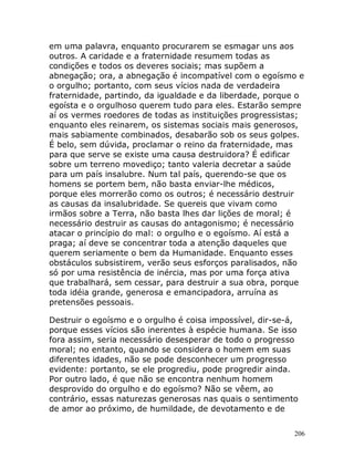 206
em uma palavra, enquanto procurarem se esmagar uns aos
outros. A caridade e a fraternidade resumem todas as
condições e todos os deveres sociais; mas supõem a
abnegação; ora, a abnegação é incompatível com o egoísmo e
o orgulho; portanto, com seus vícios nada de verdadeira
fraternidade, partindo, da igualdade e da liberdade, porque o
egoísta e o orgulhoso querem tudo para eles. Estarão sempre
aí os vermes roedores de todas as instituições progressistas;
enquanto eles reinarem, os sistemas sociais mais generosos,
mais sabiamente combinados, desabarão sob os seus golpes.
É belo, sem dúvida, proclamar o reino da fraternidade, mas
para que serve se existe uma causa destruidora? É edificar
sobre um terreno movediço; tanto valeria decretar a saúde
para um país insalubre. Num tal país, querendo-se que os
homens se portem bem, não basta enviar-lhe médicos,
porque eles morrerão como os outros; é necessário destruir
as causas da insalubridade. Se quereis que vivam como
irmãos sobre a Terra, não basta lhes dar lições de moral; é
necessário destruir as causas do antagonismo; é necessário
atacar o princípio do mal: o orgulho e o egoísmo. Aí está a
praga; aí deve se concentrar toda a atenção daqueles que
querem seriamente o bem da Humanidade. Enquanto esses
obstáculos subsistirem, verão seus esforços paralisados, não
só por uma resistência de inércia, mas por uma força ativa
que trabalhará, sem cessar, para destruir a sua obra, porque
toda idéia grande, generosa e emancipadora, arruína as
pretensões pessoais.
Destruir o egoísmo e o orgulho é coisa impossível, dir-se-á,
porque esses vícios são inerentes à espécie humana. Se isso
fora assim, seria necessário desesperar de todo o progresso
moral; no entanto, quando se considera o homem em suas
diferentes idades, não se pode desconhecer um progresso
evidente: portanto, se ele progrediu, pode progredir ainda.
Por outro lado, é que não se encontra nenhum homem
desprovido do orgulho e do egoísmo? Não se vêem, ao
contrário, essas naturezas generosas nas quais o sentimento
de amor ao próximo, de humildade, de devotamento e de
 