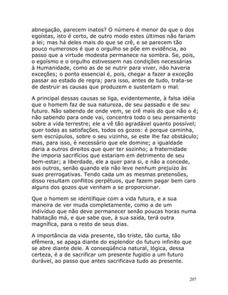 207
abnegação, parecem inatos? O número é menor do que o dos
egoístas, isto é certo, de outro modo estes últimos não fariam
a lei; mas há deles mais do que se crê, e se parecem tão
pouco numerosos é que o orgulho se põe em evidência, ao
passo que a virtude modesta permanece na sombra. Se, pois,
o egoísmo e o orgulho estivessem nas condições necessárias
à Humanidade, como as de se nutrir para viver, não haveria
exceções; o ponto essencial é, pois, chegar a fazer a exceção
passar ao estado de regra; para isso, antes de tudo, trata-se
de destruir as causas que produzem e sustentam o mal.
A principal dessas causas se liga, evidentemente, à falsa idéia
que o homem faz de sua natureza, de seu passado e de seu
futuro. Não sabendo de onde vem, se crê mais do que não o é;
não sabendo para onde vai, concentra todo o seu pensamento
sobre a vida terrestre; ele a vê tão agradável quanto possível;
quer todas as satisfações, todos os gozos: é porque caminha,
sem escrúpulos, sobre o seu vizinho, se este lhe faz obstáculo;
mas, para isso, é necessário que ele domine; a igualdade
daria a outros direitos que quer ter sozinho; a fraternidade
lhe imporia sacrifícios que estariam em detrimento de seu
bem-estar; a liberdade, ele a quer para si, e não a concede,
aos outros, senão quando ela não leve nenhum prejuízo às
suas prerrogativas. Tendo cada um as mesmas pretensões,
disso resultam conflitos perpétuos, que fazem pagar bem caro
alguns dos gozos que venham a se proporcionar.
Que o homem se identifique com a vida futura, e a sua
maneira de ver muda completamente, como a de um
indivíduo que não deve permanecer senão poucas horas numa
habitação má, e que sabe que, à sua saída, terá outra
magnífica, para o resto de seus dias.
A importância da vida presente, tão triste, tão curta, tão
efêmera, se apaga diante do esplendor do futuro infinito que
se abre diante dele. A conseqüência natural, lógica, dessa
certeza, é a de sacrificar um presente fugidio a um futuro
durável, ao passo que antes sacrificava tudo ao presente.
 