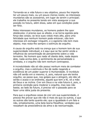 208
Tornando-se a vida futura o seu objetivo, pouco lhe importa
ter um pouco mais, ou um pouco menos neste; os interesses
mundanos são os acessórios, em lugar de serem o principal;
ele trabalha no presente tendo em vista assegurar a sua
posição no futuro, além disso, sabe em que condições pode
ser feliz.
Pelos interesses mundanos, os homens podem lhe opor
obstáculos: é preciso que os afaste, e se torna egoísta pela
força das coisas; se leva suas vistas mais alto, para uma
felicidade que nenhum homem pode entravar, não tem
interesse em esmagar ninguém, e o egoísmo não tem mais
objeto; mas resta-lhe sempre o estímulo do orgulho.
A causa do orgulho está na crença que o homem tem de sua
superioridade individual; e é aqui que se faz sentir ainda a
influência da concentração do pensamento sobre a vida
terrestre. No homem que nada vê diante dele, nada depois
dele, nada acima dele, o sentimento da personalidade o
arrebata, e o orgulho não tem nenhum contrapeso.
A incredulidade não só não possui nenhum meio de combater
o orgulho, mas o estimula e lhe dá razão negando a
existência de um poder superior à Humanidade. O incrédulo
não crê senão em si mesmo; é, pois, natural que ele tenha
orgulho; ao passo que, nos golpes que o atingem, ele não vê
senão o acaso e se endireita, aquele que tem a fé, vê a mão
de Deus e se inclina. Crer em Deus e na vida futura é, pois, a
primeira condição para moderar o orgulho, mas isso não
basta; ao lado do futuro, é preciso ver o passado para se
fazer uma idéia justa do presente.
Para que o orgulhoso cesse de crer em sua superioridade, é
preciso lhe provar que ele não é mais do que os outros, e que
os outros são tanto quanto ele; que a igualdade é um fato e
não, simplesmente, uma bela teoria filosófica; verdades que
ressaltam da preexistência da alma e da reencarnação.
 