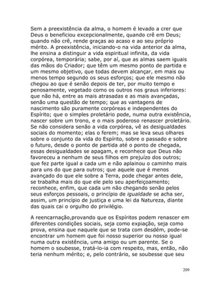 209
Sem a preexistência da alma, o homem é levado a crer que
Deus o beneficiou excepcionalmente, quando crê em Deus;
quando não crê, rende graças ao acaso e ao seu próprio
mérito. A preexistência, iniciando-o na vida anterior da alma,
lhe ensina a distinguir a vida espiritual infinita, da vida
corpórea, temporária; sabe, por aí, que as almas saem iguais
das mãos do Criador; que têm um mesmo ponto de partida e
um mesmo objetivo, que todas devem alcançar, em mais ou
menos tempo segundo os seus esforços; que ele mesmo não
chegou ao que é senão depois de ter, por muito tempo e
penosamente, vegetado como os outros nos graus inferiores:
que não há, entre as mais atrasadas e as mais avançadas,
senão uma questão de tempo; que as vantagens de
nascimento são puramente corpóreas e independentes do
Espírito; que o simples proletário pode, numa outra existência,
nascer sobre um trono, e o mais poderoso renascer proletário.
Se não considera senão a vida corpórea, vê as desigualdades
sociais do momento; elas o ferem; mas se leva seus olhares
sobre o conjunto da vida do Espírito, sobre o passado e sobre
o futuro, desde o ponto de partida até o ponto de chegada,
essas desigualdades se apagam, e reconhece que Deus não
favoreceu a nenhum de seus filhos em prejuízo dos outros;
que fez parte igual a cada um e não aplainou o caminho mais
para uns do que para outros; que aquele que é menos
avançado do que ele sobre a Terra, pode chegar antes dele,
se trabalha mais do que ele pelo seu aperfeiçoamento;
reconhece, enfim, que cada um não chegando senão pelos
seus esforços pessoais, o princípio de igualdade se acha ser,
assim, um princípio de justiça e uma lei da Natureza, diante
das quais cai o orgulho do privilégio.
A reencarnação,provando que os Espíritos podem renascer em
diferentes condições sociais, seja como expiação, seja como
prova, ensina que naquele que se trata com desdém, pode-se
encontrar um homem que foi nosso superior ou nosso igual
numa outra existência, uma amigo ou um parente. Se o
homem o soubesse, tratá-lo-ia com respeito, mas, então, não
teria nenhum mérito; e, pelo contrário, se soubesse que seu
 