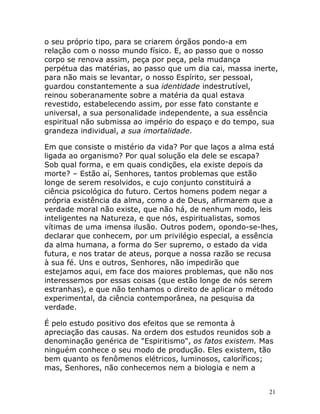 21
o seu próprio tipo, para se criarem órgãos pondo-a em
relação com o nosso mundo físico. E, ao passo que o nosso
corpo se renova assim, peça por peça, pela mudança
perpétua das matérias, ao passo que um dia cai, massa inerte,
para não mais se levantar, o nosso Espírito, ser pessoal,
guardou constantemente a sua identidade indestrutível,
reinou soberanamente sobre a matéria da qual estava
revestido, estabelecendo assim, por esse fato constante e
universal, a sua personalidade independente, a sua essência
espiritual não submissa ao império do espaço e do tempo, sua
grandeza individual, a sua imortalidade.
Em que consiste o mistério da vida? Por que laços a alma está
ligada ao organismo? Por qual solução ela dele se escapa?
Sob qual forma, e em quais condições, ela existe depois da
morte? – Estão aí, Senhores, tantos problemas que estão
longe de serem resolvidos, e cujo conjunto constituirá a
ciência psicológica do futuro. Certos homens podem negar a
própria existência da alma, como a de Deus, afirmarem que a
verdade moral não existe, que não há, de nenhum modo, leis
inteligentes na Natureza, e que nós, espiritualistas, somos
vítimas de uma imensa ilusão. Outros podem, opondo-se-lhes,
declarar que conhecem, por um privilégio especial, a essência
da alma humana, a forma do Ser supremo, o estado da vida
futura, e nos tratar de ateus, porque a nossa razão se recusa
à sua fé. Uns e outros, Senhores, não impedirão que
estejamos aqui, em face dos maiores problemas, que não nos
interessemos por essas coisas (que estão longe de nós serem
estranhas), e que não tenhamos o direito de aplicar o método
experimental, da ciência contemporânea, na pesquisa da
verdade.
É pelo estudo positivo dos efeitos que se remonta à
apreciação das causas. Na ordem dos estudos reunidos sob a
denominação genérica de "Espiritismo", os fatos existem. Mas
ninguém conhece o seu modo de produção. Eles existem, tão
bem quanto os fenômenos elétricos, luminosos, caloríficos;
mas, Senhores, não conhecemos nem a biologia e nem a
 
