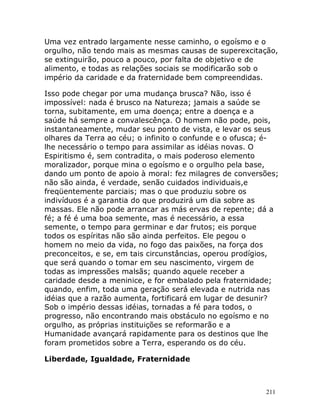 211
Uma vez entrado largamente nesse caminho, o egoísmo e o
orgulho, não tendo mais as mesmas causas de superexcitação,
se extinguirão, pouco a pouco, por falta de objetivo e de
alimento, e todas as relações sociais se modificarão sob o
império da caridade e da fraternidade bem compreendidas.
Isso pode chegar por uma mudança brusca? Não, isso é
impossível: nada é brusco na Natureza; jamais a saúde se
torna, subitamente, em uma doença; entre a doença e a
saúde há sempre a convalescênça. O homem não pode, pois,
instantaneamente, mudar seu ponto de vista, e levar os seus
olhares da Terra ao céu; o infinito o confunde e o ofusca; é-
lhe necessário o tempo para assimilar as idéias novas. O
Espiritismo é, sem contradita, o mais poderoso elemento
moralizador, porque mina o egoísmo e o orgulho pela base,
dando um ponto de apoio à moral: fez milagres de conversões;
não são ainda, é verdade, senão cuidados individuais,e
freqüentemente parciais; mas o que produziu sobre os
indivíduos é a garantia do que produzirá um dia sobre as
massas. Ele não pode arrancar as más ervas de repente; dá a
fé; a fé é uma boa semente, mas é necessário, a essa
semente, o tempo para germinar e dar frutos; eis porque
todos os espíritas não são ainda perfeitos. Ele pegou o
homem no meio da vida, no fogo das paixões, na força dos
preconceitos, e se, em tais circunstâncias, operou prodígios,
que será quando o tomar em seu nascimento, virgem de
todas as impressões malsãs; quando aquele receber a
caridade desde a meninice, e for embalado pela fraternidade;
quando, enfim, toda uma geração será elevada e nutrida nas
idéias que a razão aumenta, fortificará em lugar de desunir?
Sob o império dessas idéias, tornadas a fé para todos, o
progresso, não encontrando mais obstáculo no egoísmo e no
orgulho, as próprias instituições se reformarão e a
Humanidade avançará rapidamente para os destinos que lhe
foram prometidos sobre a Terra, esperando os do céu.
Liberdade, Igualdade, Fraternidade
 