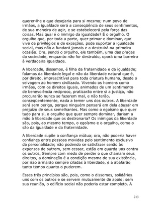 213
querer-lhe o que desejaria para si mesmo; num povo de
irmãos, a igualdade será a conseqüência de seus sentimentos,
de sua maneira de agir, e se estabelecerá pela força das
coisas. Mas qual é o inimigo da igualdade? É o orgulho. O
orgulho que, por toda a parte, quer primar e dominar, que
vive de privilégios e de exceções, pode suportar a igualdade
social, mas não a fundará jamais e a destruirá na primeira
ocasião. Ora, sendo o orgulho, ele também, uma das pragas
da sociedade, enquanto não for destruído, oporá uma barreira
à verdadeira igualdade.
A liberdade, dissemos, é filha da fraternidade e da igualdade;
falamos da liberdade legal e não da liberdade natural que é,
por direito, imprescritível para toda criatura humana, desde o
selvagem ao homem civilizado. Vivendo os homens como
irmãos, com os direitos iguais, animados de um sentimento
de benevolência recíproco, praticarão entre si a justiça, não
procurarão nunca se fazerem mal, e não terão,
conseqüentemente, nada a temer uns dos outros. A liberdade
será sem perigo, porque ninguém pensará em dela abusar em
prejuízo de seus semelhantes. Mas como o egoísmo que quer
tudo para si, o orgulho que quer sempre dominar, dariam a
mão à liberdade que os destronaria? Os inimigos da liberdade
são, pois, ao mesmo tempo, o egoísmo e o orgulho, como o
são da igualdade e da fraternidade.
A liberdade supõe a confiança mútua; ora, não poderia haver
confiança entre pessoas movidas pelo sentimento exclusivo
da personalidade; não podendo se satisfazer senão às
expensas de outrem, sem cessar, estão em guarda uns contra
os outros. Sempre com medo de perder o que chamam seus
direitos, a dominação é a condição mesma de sua existência,
por isso armarão sempre ciladas à liberdade, e a abafarão
tanto tempo quanto o puderem.
Esses três princípios são, pois, como o dissemos, solidários
uns com os outros e se servem mutuamente de apoio; sem
sua reunião, o edifício social não poderia estar completo. A
 