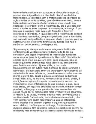 214
fraternidade praticada em sua pureza não poderia estar só,
porque sem a igualdade e a liberdade não há verdadeira
fraternidade. A liberdade sem a fraternidade dá liberdade de
ação a todas as más paixões, que não têm mais freio; com a
fraternidade, o homem não faz nenhum mau uso de sua
liberdade: é a ordem; sem a fraternidade, ele a usa para dar
curso a todas as suas torpezas: é a anarquia, a licença. É por
isso que as nações mais livres são forçadas a fazerem
restrições à liberdade. A igualdade sem a fraternidade conduz
aos mesmos resultados, porque a igualdade quer a liberdade;
sob pretexto de igualdade, o pequeno abate o grande, para se
substituir a ele, e se torna tirano a seu turno; isso não é
senão um deslocamento do despotismo.
Segue-se que, até que os homens estejam imbuídos do
sentimento da verdadeira fraternidade, falta tê-los na
servidão? Que sejam impróprios às instituições fundadas
sobre os princípios de igualdade e de liberdade? Semelhante
opinião seria mais do que um erro; seria absurda. Não se
espera que uma criança haja feito todo o seu crescimento
para fazê-la caminhar. Quem, aliás, a tem mais
freqüentemente em tutela? São homens de idéias grandes e
generosas, guiados pelo amor ao progresso? Aproveitando da
submissão de seus inferiores, para desenvolver neles o senso
moral, e elevá-los, pouco a pouco, à condição de homens
livres? Não; são, na maioria, homens ciosos de seu poder, à
ambição e à cupidez dos quais outros homens servem de
instrumento, mais inteligentes do que animais, e que, para
esse efeito, em lugar de emancipá-los os têm, o maior tempo
possível, sob o jugo e na ignorância. Mas essa ordem de
coisas muda por si mesma pela força irresistível do progresso.
A reação é, às vezes, violenta e tanto mais terrível quanto o
sentimento de fraternidade, imprudentemente abafado, não
vem interpor um poder moderador; a luta se estabelece,
entre aqueles que querem agarrar e aqueles que querem
reter; daí um conflito que se prolonga, freqüentemente,
durante séculos. Um equilíbrio factício se estabelece enfim; há
melhoria; mas sente-se que as bases sociais não estão sólidas;
 